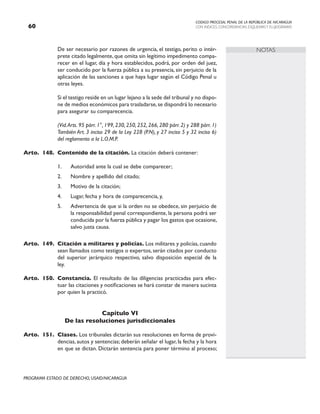CODIGO PROCESAL PENAL DE LA REPÚBLICA DE NICARAGUA
CON INDICES, CONCORDANCIAS, ESQUEMASY FLUJOGRAMAS
60
PROGRAMA ESTADO DE DERECHO, USAID/NICARAGUA
NOTAS
		 De ser necesario por razones de urgencia, el testigo, perito o intér-
prete citado legalmente, que omita sin legítimo impedimento compa-
recer en el lugar, día y hora establecidos, podrá, por orden del juez,
ser conducido por la fuerza pública a su presencia, sin perjuicio de la
aplicación de las sanciones a que haya lugar según el Código Penal u
otras leyes.
		 Si el testigo reside en un lugar lejano a la sede del tribunal y no dispo-
ne de medios económicos para trasladarse,se dispondrá lo necesario
para asegurar su comparecencia.
		 (Vid.Arts. 95 párr. 1°, 199, 230, 250, 252, 266, 280 párr. 2) y 288 párr. 1)
También Art. 3 inciso 29 de la Ley 228 (P.N), y 27 inciso 5 y 32 inciso 6)
del reglamento a la L.O.M.P.
Arto. 148. Contenido de la citación. La citación deberá contener:
1. Autoridad ante la cual se debe comparecer;
2. Nombre y apellido del citado;
3. Motivo de la citación;
4. Lugar, fecha y hora de comparecencia, y,
5. Advertencia de que si la orden no se obedece, sin perjuicio de
la responsabilidad penal correspondiente, la persona podrá ser
conducida por la fuerza pública y pagar los gastos que ocasione,
salvo justa causa.
Arto. 149. Citación a militares y policías. Los militares y policías, cuando
sean llamados como testigos o expertos, serán citados por conducto
del superior jerárquico respectivo, salvo disposición especial de la
ley.
Arto. 150. Constancia. El resultado de las diligencias practicadas para efec-
tuar las citaciones y notificaciones se hará constar de manera sucinta
por quien la practicó.
Capítulo VI
De las resoluciones jurisdiccionales
Arto. 151. Clases. Los tribunales dictarán sus resoluciones en forma de provi-
dencias, autos y sentencias; deberán señalar el lugar, la fecha y la hora
en que se dictan. Dictarán sentencia para poner término al proceso;
 