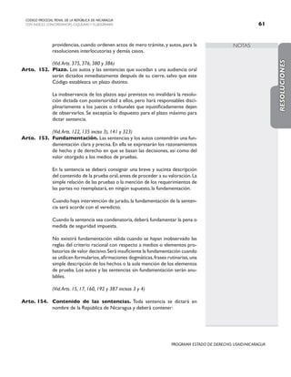 NOTAS
CODIGO PROCESAL PENAL DE LA REPÚBLICA DE NICARAGUA
CON INDICES, CONCORDANCIAS, ESQUEMASY FLUJOGRAMAS 61
PROGRAMA ESTADO DE DERECHO, USAID/NICARAGUA
providencias, cuando ordenen actos de mero trámite, y autos, para la
resoluciones interlocutorias y demás casos.
		 (Vid.Arts. 375, 376, 380 y 386)
Arto. 152. Plazo. Los autos y las sentencias que sucedan a una audiencia oral
serán dictados inmediatamente después de su cierre, salvo que este
Código establezca un plazo distinto.
		 La inobservancia de los plazos aquí previstos no invalidará la resolu-
ción dictada con posterioridad a ellos, pero hará responsables disci-
plinariamente a los jueces o tribunales que injustificadamente dejen
de observarlos. Se exceptúa lo dispuesto para el plazo máximo para
dictar sentencia.
		 (Vid.Arts. 122, 135 inciso 3), 141 y 323)
Arto. 153. Fundamentación. Las sentencias y los autos contendrán una fun-
damentación clara y precisa. En ella se expresarán los razonamientos
de hecho y de derecho en que se basan las decisiones, así como del
valor otorgado a los medios de pruebas.
		 En la sentencia se deberá consignar una breve y sucinta descripción
del contenido de la prueba oral,antes de proceder a su valoración.La
simple relación de las pruebas o la mención de los requerimientos de
las partes no reemplazará, en ningún supuesto, la fundamentación.
		 Cuando haya intervención de jurado, la fundamentación de la senten-
cia será acorde con el veredicto.
		 Cuando la sentencia sea condenatoria, deberá fundamentar la pena o
medida de seguridad impuesta.
		 No existirá fundamentación válida cuando se hayan inobservado las
reglas del criterio racional con respecto a medios o elementos pro-
batorios de valor decisivo.Será insuficiente la fundamentación cuando
se utilicen formularios,afirmaciones dogmáticas,frases rutinarias,una
simple descripción de los hechos o la sola mención de los elementos
de prueba. Los autos y las sentencias sin fundamentación serán anu-
lables.
		 (Vid.Arts. 15, 17, 160, 192 y 387 incisos 3 y 4)
Arto. 154. Contenido de las sentencias. Toda sentencia se dictará en
nombre de la República de Nicaragua y deberá contener:
RESOLUCIONES
 