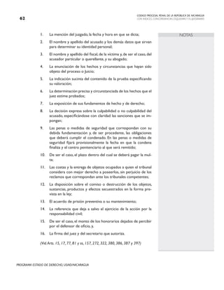 CODIGO PROCESAL PENAL DE LA REPÚBLICA DE NICARAGUA
CON INDICES, CONCORDANCIAS, ESQUEMASY FLUJOGRAMAS
62
PROGRAMA ESTADO DE DERECHO, USAID/NICARAGUA
NOTAS
1. La mención del juzgado, la fecha y hora en que se dicta;
2. El nombre y apellido del acusado y los demás datos que sirvan
para determinar su identidad personal;
3. El nombre y apellido del fiscal, de la víctima y, de ser el caso, del
acusador particular o querellante, y su abogado;
4. La enunciación de los hechos y circunstancias que hayan sido
objeto del proceso o Juicio;
5. La indicación sucinta del contenido de la prueba especificando
su valoración;
6. La determinación precisa y circunstanciada de los hechos que el
juez estime probados;
7. La exposición de sus fundamentos de hecho y de derecho;
8. La decisión expresa sobre la culpabilidad o no culpabilidad del
acusado, especificándose con claridad las sanciones que se im-
pongan;
9. Las penas o medidas de seguridad que correspondan con su
debida fundamentación y, de ser procedente, las obligaciones
que deberá cumplir el condenado. En las penas o medidas de
seguridad fijará provisionalmente la fecha en que la condena
finaliza y el centro penitenciario al que será remitido;
10. De ser el caso, el plazo dentro del cual se deberá pagar la mul-
ta;
11. Las costas y la entrega de objetos ocupados a quien el tribunal
considera con mejor derecho a poseerlos, sin perjuicio de los
reclamos que correspondan ante los tribunales competentes;
12. La disposición sobre el comiso o destrucción de los objetos,
sustancias, productos y efectos secuestrados en la forma pre-
vista en la ley;
13. El acuerdo de prisión preventiva o su mantenimiento;
14. La referencia que deja a salvo el ejercicio de la acción por la
responsabilidad civil;
15. De ser el caso, el monto de los honorarios dejados de percibir
por el defensor de oficio, y,
16. La firma del juez y del secretario que autoriza.
		 (Vid.Arts. 15, 17, 77, 81 y ss, 157, 272, 322, 380, 386, 387 y 397)
 