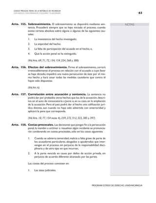 NOTAS
CODIGO PROCESAL PENAL DE LA REPÚBLICA DE NICARAGUA
CON INDICES, CONCORDANCIAS, ESQUEMASY FLUJOGRAMAS 63
PROGRAMA ESTADO DE DERECHO, USAID/NICARAGUA
Arto. 155. Sobreseimiento. El sobreseimiento se dispondrá mediante sen-
tencia. Procederá siempre que se haya iniciado el proceso, cuando
exista certeza absoluta sobre alguna o algunas de las siguientes cau-
sales:
1. La inexistencia del hecho investigado;
2. La atipicidad del hecho;
3. La falta de participación del acusado en el hecho, o,
4. Que la acción penal se ha extinguido.
		 (Vid.Arts. 69, 71, 72, 134, 154, 254, 268 y 380)
Arto. 156. Efectos del sobreseimiento. Firme el sobreseimiento, cerrará
irrevocablemente el proceso en relación con el acusado a cuyo favor
se haya dictado, impedirá una nueva persecución de éste por el mis-
mo hecho y hará cesar todas las medidas cautelares que contra él
hayan sido dispuestas.
		 (Vid.Art. 6)
Arto. 157. Correlación entre acusación y sentencia. La sentencia no
podrá dar por probados otros hechos que los de la acusación,descri-
tos en el auto de convocatoria a Juicio o, en su caso, en la ampliación
de la acusación. Pero el juez podrá dar al hecho una calificación jurí-
dica distinta, aun cuando no haya sido advertida con anterioridad y
aplicará la pena que corresponda.
		 (Vid.Arts. 10, 77, 154 inciso 4), 259, 272, 312, 322, 385 y 397)
Arto. 158. Costas procesales. Las decisiones que pongan fin a la persecución
penal, la manden a archivar o resuelvan algún incidente se pronuncia-
rán condenando en costas procesales, sólo en los casos siguientes:
1. Cuando se advierta temeridad, malicia o falta grave de parte de
los acusadores particulares, abogados o apoderados que inter-
vengan en el proceso, sin perjuicio de la responsabilidad disci-
plinaria y de otro tipo en que incurran;
2. A la parte vencida en causa por delito de acción privada, sin
perjuicio de acuerdo diferente alcanzado por las partes.
Las costas del proceso consisten en:
1. Las tasas judiciales;
 