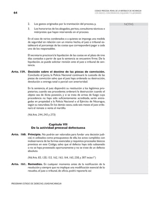 CODIGO PROCESAL PENAL DE LA REPÚBLICA DE NICARAGUA
CON INDICES, CONCORDANCIAS, ESQUEMASY FLUJOGRAMAS
64
PROGRAMA ESTADO DE DERECHO, USAID/NICARAGUA
NOTAS
2. Los gastos originados por la tramitación del proceso, y,
3. Los honorarios de los abogados,peritos,consultores técnicos e
intérpretes que hayan intervenido en el proceso.
		 En el caso de varios condenados o a quienes se imponga una medida
de seguridad en relación con un mismo hecho, el juez o tribunal es-
tablecerá el porcentaje de las costas que corresponderá pagar a cada
uno de los responsables.
		 El secretario practicará la liquidación de las costas en el plazo de tres
días contados a partir de que la sentencia se encuentre firme. De la
liquidación, se puede solicitar revisión ante el juez o tribunal de sen-
tencia.
Arto. 159. Decisión sobre el destino de las piezas de convicción.
Concluido el Juicio, la Policía Nacional continuará la custodia de las
piezas de convicción salvo que el juez haya ordenado su destrucción,
devolución o entrega total o parcial con anterioridad.
		 En la sentencia, el juez dispondrá su restitución a los legítimos pro-
pietarios, cuando sea procedente; ordenará la destrucción cuando el
objeto sea de ilícita posesión, y si se trata de armas de fuego cuya
procedencia no haya sido suficientemente acreditada, serán entre-
gadas en propiedad a la Policía Nacional o al Ejército de Nicaragua,
según su naturaleza.En los demás casos,cada seis meses el juez orde-
nará el remate o venta al martillo.
		 (Vid.Arts. 244, 245 y 273)
Capítulo VII
De la actividad procesal defectuosa
Arto. 160. Principio. No podrán ser valorados para fundar una decisión judi-
cial, ni utilizados como presupuestos de ella, los actos cumplidos con
inobservancia de las formas esenciales y requisitos procesales básicos
previstos en este Código, salvo que el defecto haya sido subsanado
o no se haya protestado oportunamente y no se trate de un defecto
absoluto.
		 (Vid.Arts. 83, 120, 153, 162, 163, 164, 165, 258, y 387 inciso1°)
Arto. 161. Remedios. En cualquier momento antes de la notificación de la
resolución y siempre que no implique una modificación esencial de lo
resuelto, el juez o tribunal, de oficio, podrá reponerla así:
 