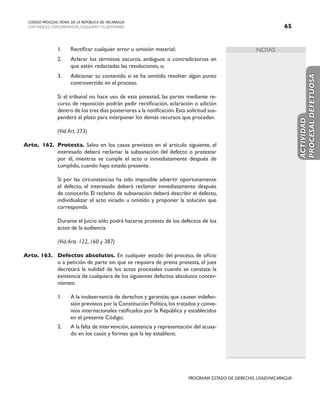NOTAS
CODIGO PROCESAL PENAL DE LA REPÚBLICA DE NICARAGUA
CON INDICES, CONCORDANCIAS, ESQUEMASY FLUJOGRAMAS 65
PROGRAMA ESTADO DE DERECHO, USAID/NICARAGUA
1. Rectificar cualquier error u omisión material;
2. Aclarar los términos oscuros, ambiguos o contradictorios en
que estén redactadas las resoluciones, o,
3. Adicionar su contenido si se ha omitido resolver algún punto
controvertido en el proceso.
		 Si el tribunal no hace uso de esta potestad, las partes mediante re-
curso de reposición podrán pedir rectificación, aclaración o adición
dentro de los tres días posteriores a la notificación.Esta solicitud sus-
penderá el plazo para interponer los demás recursos que procedan.
		 (Vid.Art. 373)
Arto. 162. Protesta. Salvo en los casos previstos en el artículo siguiente, el
interesado deberá reclamar la subsanación del defecto o protestar
por él, mientras se cumple el acto o inmediatamente después de
cumplido, cuando haya estado presente.
		 Si por las circunstancias ha sido imposible advertir oportunamente
el defecto, el interesado deberá reclamar inmediatamente después
de conocerlo. El reclamo de subsanación deberá describir el defecto,
individualizar el acto viciado u omitido y proponer la solución que
corresponda.
		 Durante el Juicio sólo podrá hacerse protesta de los defectos de los
actos de la audiencia.
		 (Vid.Arts. 122, 160 y 387)
Arto. 163. Defectos absolutos. En cualquier estado del proceso, de oficio
o a petición de parte sin que se requiera de previa protesta, el juez
decretará la nulidad de los actos procesales cuando se constate la
existencia de cualquiera de los siguientes defectos absolutos concer-
nientes:
1. A la inobservancia de derechos y garantías que causen indefen-
sión previstos por la Constitución Política,los tratados y conve-
nios internacionales ratificados por la República y establecidos
en el presente Código;
2. A la falta de intervención,asistencia y representación del acusa-
do en los casos y formas que la ley establece;
ACTIVIDAD
PROCESAL
DEFETUOSA
 