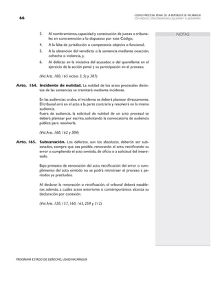 CODIGO PROCESAL PENAL DE LA REPÚBLICA DE NICARAGUA
CON INDICES, CONCORDANCIAS, ESQUEMASY FLUJOGRAMAS
66
PROGRAMA ESTADO DE DERECHO, USAID/NICARAGUA
NOTAS
3. Al nombramiento,capacidad y constitución de jueces o tribuna-
les en contravención a lo dispuesto por este Código;
4. A la falta de jurisdicción o competencia objetiva o funcional;
5. A la obtención del veredicto o la sentencia mediante coacción,
cohecho o violencia, y,
6. Al defecto en la iniciativa del acusador, o del querellante en el
ejercicio de la acción penal y su participación en el proceso.
		 (Vid.Arts. 160, 165 incisos 3, 5) y 387)
Arto. 164. Incidente de nulidad. La nulidad de los actos procesales distin-
tos de las sentencias se tramitará mediante incidente.
		 En las audiencias orales,el incidente se deberá plantear directamente.
El tribunal oirá en el acto a la parte contraria y resolverá en la misma
audiencia.
		 Fuera de audiencia, la solicitud de nulidad de un acto procesal se
deberá plantear por escrito, solicitando la convocatoria de audiencia
pública para resolverla.
		 (Vid.Arts. 160, 162 y 304)
Arto. 165. Subsanación. Los defectos, aun los absolutos, deberán ser sub-
sanados, siempre que sea posible, renovando el acto, rectificando su
error o cumpliendo el acto omitido,de oficio o a solicitud del intere-
sado.
		 Bajo pretexto de renovación del acto, rectificación del error o cum-
plimiento del acto omitido no se podrá retrotraer el proceso a pe-
ríodos ya precluidos.
		 Al declarar la renovación o rectificación, el tribunal deberá estable-
cer, además, a cuáles actos anteriores o contemporáneos alcanza su
declaración por conexión.
		 (Vid.Arts. 120, 157, 160, 163, 259 y 312)
 