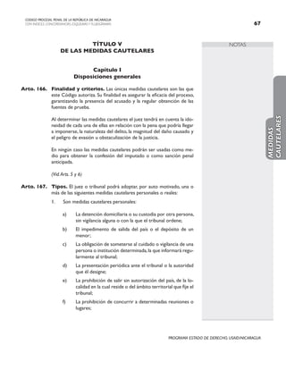 NOTAS
CODIGO PROCESAL PENAL DE LA REPÚBLICA DE NICARAGUA
CON INDICES, CONCORDANCIAS, ESQUEMASY FLUJOGRAMAS 67
PROGRAMA ESTADO DE DERECHO, USAID/NICARAGUA
TÍTULO V
DE LAS MEDIDAS CAUTELARES
Capítulo I
Disposiciones generales
Arto. 166. Finalidad y criterios. Las únicas medidas cautelares son las que
este Código autoriza. Su finalidad es asegurar la eficacia del proceso,
garantizando la presencia del acusado y la regular obtención de las
fuentes de prueba.
		 Al determinar las medidas cautelares el juez tendrá en cuenta la ido-
neidad de cada una de ellas en relación con la pena que podría llegar
a imponerse, la naturaleza del delito, la magnitud del daño causado y
el peligro de evasión u obstaculización de la justicia.
		 En ningún caso las medidas cautelares podrán ser usadas como me-
dio para obtener la confesión del imputado o como sanción penal
anticipada.
		 (Vid.Arts. 5 y 6)
Arto. 167. Tipos. El juez o tribunal podrá adoptar, por auto motivado, una o
más de las siguientes medidas cautelares personales o reales:
1. Son medidas cautelares personales:
a) La detención domiciliaria o su custodia por otra persona,
sin vigilancia alguna o con la que el tribunal ordene;
b) El impedimento de salida del país o el depósito de un
menor;
c) La obligación de someterse al cuidado o vigilancia de una
persona o institución determinada,la que informará regu-
larmente al tribunal;
d) La presentación periódica ante el tribunal o la autoridad
que él designe;
e) La prohibición de salir sin autorización del país, de la lo-
calidad en la cual reside o del ámbito territorial que fije el
tribunal;
f) La prohibición de concurrir a determinadas reuniones o
lugares;
MEDIDAS
CAUTELARES
 