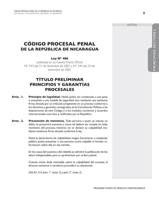 NOTAS
CODIGO PROCESAL PENAL DE LA REPÚBLICA DE NICARAGUA
CON INDICES, CONCORDANCIAS, ESQUEMASY FLUJOGRAMAS 
PROGRAMA ESTADO DE DERECHO, USAID/NICARAGUA
CÓDIGO PROCESAL PENAL
DE LA REPÚBLICA DE NICARAGUA
Ley N° 406
publicada en La Gaceta, Diario Oficial
N° 243 del 21 de diciembre de 2001 y N° 244 del 24 de
diciembre de 2001
TÍTULO PRELIMINAR
PRINCIPIOS Y GARANTÍAS
PROCESALES
Arto. 1. Principio de legalidad. Nadie podrá ser condenado a una pena
o sometido a una medida de seguridad, sino mediante una sentencia
firme,dictada por un tribunal competente en un proceso conforme a
los derechos y garantías consagrados en la Constitución Política,a las
disposiciones de este Código y a los tratados, convenios y acuerdos
internacionales suscritos y ratificados por la República.
Arto. 2. Presunción de inocencia. Toda persona a quien se impute un
delito se presumirá inocente y como tal deberá ser tratada en todo
momento del proceso, mientras no se declare su culpabilidad me-
diante sentencia firme dictada conforme la ley.
		 Hasta la declaratoria de culpabilidad, ningún funcionario o empleado
público podrá presentar a una persona como culpable ni brindar in-
formación sobre ella en ese sentido.
		 En los casos del ausente y del rebelde se admitirá la publicación de los
datos indispensables para su aprehensión por orden judicial.
		 Cuando exista duda razonable sobre la culpabilidad del acusado, al
dictarse sentencia o veredicto, procederá su absolución.
		
		 (Vid.Art. 316 párr. 1° inciso 3) y párr. 2° inciso 2)
PRINCIPIOS
RECTORES
 