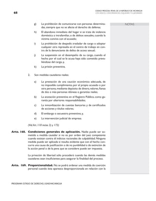 CODIGO PROCESAL PENAL DE LA REPÚBLICA DE NICARAGUA
CON INDICES, CONCORDANCIAS, ESQUEMASY FLUJOGRAMAS
68
PROGRAMA ESTADO DE DERECHO, USAID/NICARAGUA
NOTAS
g) La prohibición de comunicarse con personas determina-
das, siempre que no se afecte el derecho de defensa;
h) El abandono inmediato del hogar si se trata de violencia
doméstica o intrafamiliar, o de delitos sexuales, cuando la
víctima conviva con el acusado;
i) La prohibición de despedir, trasladar de cargo o adoptar
cualquier otra represalia en el centro de trabajo en con-
tra de la denunciante de delito de acoso sexual;
j) La suspensión en el desempeño de su cargo, cuando el
hecho por el cual se le acusa haya sido cometido preva-
liéndose del cargo, y,
k) La prisión preventiva.
2. Son medidas cautelares reales:
a) La prestación de una caución económica adecuada, de
no imposible cumplimiento, por el propio acusado o por
otra persona,mediante depósito de dinero,valores,fianza
de dos o más personas idóneas o garantías reales;
b) La anotación preventiva en el Registro Público, como ga-
rantía por ulteriores responsabilidades;
c) La inmovilización de cuentas bancarias y de certificados
de acciones y títulos valores;
d) El embargo o secuestro preventivo, y,
e) La intervención judicial de empresa.
		 (Vid.Art. 110 inciso 3) y 173)
Arto. 168. Condiciones generales de aplicación. Nadie puede ser so-
metido a medida cautelar si no es por orden del juez competente
cuando existan contra él indicios racionales de culpabilidad. Ninguna
medida puede ser aplicada si resulta evidente que con el hecho con-
curre una causa de justificación o de no punibilidad o de extinción de
la acción penal o de la pena que se considere puede ser impuesta.
		 La privación de libertad sólo procederá cuando las demás medidas
cautelares sean insuficientes para asegurar la finalidad del proceso.
Arto. 169. Proporcionalidad. No se podrá ordenar una medida de coerción
personal cuando ésta aparezca desproporcionada en relación con la
 