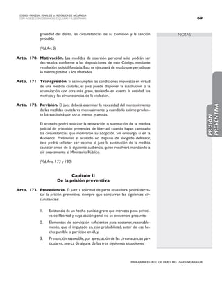 NOTAS
CODIGO PROCESAL PENAL DE LA REPÚBLICA DE NICARAGUA
CON INDICES, CONCORDANCIAS, ESQUEMASY FLUJOGRAMAS 69
PROGRAMA ESTADO DE DERECHO, USAID/NICARAGUA
gravedad del delito, las circunstancias de su comisión y la sanción
probable.
		 (Vid.Art. 5)
Arto. 170. Motivación. Las medidas de coerción personal sólo podrán ser
decretadas conforme a las disposiciones de este Código, mediante
resolución judicial fundada.Esta se ejecutará de modo que perjudique
lo menos posible a los afectados.
Arto. 171. Transgresión. Si se incumplen las condiciones impuestas en virtud
de una medida cautelar, el juez puede disponer la sustitución o la
acumulación con otra más grave, teniendo en cuenta la entidad, los
motivos y las circunstancias de la violación.
Arto. 172. Revisión. El juez deberá examinar la necesidad del mantenimiento
de las medidas cautelares mensualmente, y cuando lo estime pruden-
te las sustituirá por otras menos gravosas.
		 El acusado podrá solicitar la revocación o sustitución de la medida
judicial de privación preventiva de libertad, cuando hayan cambiado
las circunstancias que motivaron su adopción. Sin embargo, si en la
Audiencia Preliminar el acusado no dispuso de abogado defensor,
éste podrá solicitar por escrito al juez la sustitución de la medida
cautelar antes de la siguiente audiencia, quien resolverá mandando a
oír previamente al Ministerio Público.
		 (Vid.Arts. 173 y 180)
Capítulo II
De la prisión preventiva
Arto. 173. Procedencia. El juez, a solicitud de parte acusadora, podrá decre-
tar la prisión preventiva, siempre que concurran las siguientes cir-
cunstancias:
1. Existencia de un hecho punible grave que merezca pena privati-
va de libertad y cuya acción penal no se encuentre prescrita;
2. Elementos de convicción suficientes para sostener, razonable-
mente, que el imputado es, con probabilidad, autor de ese he-
cho punible o partícipe en él, y,
3. Presunción razonable,por apreciación de las circunstancias par-
ticulares, acerca de alguna de las tres siguientes situaciones:
PRISIÓN
PREVENTIVA
 