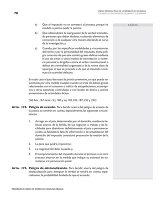 CODIGO PROCESAL PENAL DE LA REPÚBLICA DE NICARAGUA
CON INDICES, CONCORDANCIAS, ESQUEMASY FLUJOGRAMAS
70
PROGRAMA ESTADO DE DERECHO, USAID/NICARAGUA
NOTAS
a) Que el imputado no se someterá al proceso, porque ha
evadido o piensa evadir la justicia;
b) Que obstaculizará la averiguación de la verdad,intimidan-
do personas que deban declarar, ocultando elementos de
convicción o de cualquier otra manera afectando el curso
de la investigación, y,
c) Cuando, por las específicas modalidades y circunstancias
del hecho y por la personalidad del imputado, exista peli-
gro concreto de que éste cometa graves delitos mediante
el uso de armas u otros medios de intimidación o violen-
cia personal o dirigidos contra el orden constitucional o
delitos de criminalidad organizada o de la misma clase de
aquel por el que se proceda, o de que el imputado conti-
nuará la actividad delictiva.
		
		 En todo caso el juez decretará la prisión preventiva,sin que pueda ser
sustituida por otra medida cautelar, cuando se trate de delitos graves
relacionados con el consumo o tráfico de estupefacientes, sicotrópi-
cos y otras sustancias controladas o con lavado de dinero y activos
provenientes de actividades ilícitas.
		 (Vid.Arts. 167 inciso 1.k), 180 y ss), 182,183, 187, 352 y 353)
Arto. 174. Peligro de evasión. Para decidir acerca del peligro de evasión de
la justicia se tendrán en cuenta, especialmente, las siguientes circuns-
tancias:
1. Arraigo en el país, determinado por el domicilio, residencia ha-
bitual, asiento de la familia, de sus negocios o trabajo y las fa-
cilidades para abandonar definitivamente el país o permanecer
oculto.La falsedad,la falta de información o de actualización del
domicilio del imputado constituirá presunción de evasión de la
justicia;
2. La pena que podría imponerse;
3. La magnitud del daño causado, y,
4. El comportamiento del imputado durante el proceso o en otro
proceso anterior, en la medida que indique su voluntad de so-
meterse a la persecución penal.
Arto. 175. Peligro de obstaculización. Para decidir acerca del peligro de
obstaculización para averiguar la verdad se tendrá en cuenta, espe-
cialmente, la probabilidad fundada de que el acusado:
 