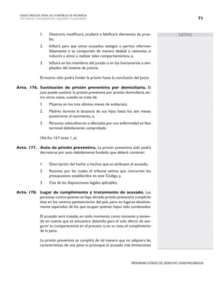 NOTAS
CODIGO PROCESAL PENAL DE LA REPÚBLICA DE NICARAGUA
CON INDICES, CONCORDANCIAS, ESQUEMASY FLUJOGRAMAS 71
PROGRAMA ESTADO DE DERECHO, USAID/NICARAGUA
1. Destruirá, modificará, ocultará o falsificará elementos de prue-
ba;
2. Influirá para que otros acusados, testigos o peritos informen
falsamente o se comporten de manera desleal o reticente, o
inducirá a otros a realizar tales comportamientos, o,
3. Influirá en los miembros del jurado o en los funcionarios o em-
pleados del sistema de justicia.
		 El motivo sólo podrá fundar la prisión hasta la conclusión del Juicio.
Arto. 176. Sustitución de prisión preventiva por domiciliaria. El
juez puede sustituir la prisión preventiva por prisión domiciliaria, en-
tre otros casos, cuando se trate de:
1. Mujeres en los tres últimos meses de embarazo;
2. Madres durante la lactancia de sus hijos hasta los seis meses
posteriores al nacimiento, o,
3. Personas valetudinarias o afectadas por una enfermedad en fase
terminal debidamente comprobada.
		 (Vid.Art. 167 inciso 1, a)
Arto. 177. Auto de prisión preventiva. La prisión preventiva sólo podrá
decretarse por auto debidamente fundado, que deberá contener:
1. Descripción del hecho o hechos que se atribuyen al acusado;
2. Razones por las cuales el tribunal estima que concurren los
presupuestos establecidos en este Código, y,
3. Cita de las disposiciones legales aplicables.
Arto. 178. Lugar de cumplimiento y tratamiento de acusado. Las
personas contra quienes se haya dictado prisión preventiva cumplirán
ésta en los centros penitenciarios del país, pero en lugares absoluta-
mente separados de los que ocupan quienes hayan sido condenados.
		 El acusado será tratado, en todo momento, como inocente y tenien-
do en cuenta que se encuentra detenido para el solo efecto de ase-
gurar su comparecencia en el proceso o, en su caso, el cumplimiento
de la pena.
		 La prisión preventiva se cumplirá de tal manera que no adquiera las
características de una pena ni provoque al acusado más limitaciones
 