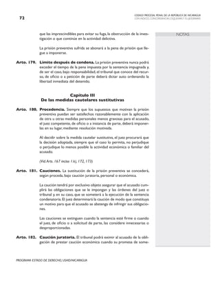CODIGO PROCESAL PENAL DE LA REPÚBLICA DE NICARAGUA
CON INDICES, CONCORDANCIAS, ESQUEMASY FLUJOGRAMAS
72
PROGRAMA ESTADO DE DERECHO, USAID/NICARAGUA
NOTAS
que las imprescindibles para evitar su fuga, la obstrucción de la inves-
tigación o que continúe en la actividad delictiva.
		 La prisión preventiva sufrida se abonará a la pena de prisión que lle-
gue a imponerse.
Arto. 179. Límite después de condena. La prisión preventiva nunca podrá
exceder el tiempo de la pena impuesta por la sentencia impugnada y,
de ser el caso, bajo responsabilidad, el tribunal que conoce del recur-
so, de oficio o a petición de parte deberá dictar auto ordenando la
libertad inmediata del detenido.
Capítulo III
De las medidas cautelares sustitutivas
Arto. 180. Procedencia. Siempre que los supuestos que motivan la prisión
preventiva puedan ser satisfechos razonablemente con la aplicación
de otra u otras medidas personales menos gravosas para el acusado,
el juez competente, de oficio o a instancia de parte, deberá imponer-
las en su lugar, mediante resolución motivada.
		 Al decidir sobre la medida cautelar sustitutiva, el juez procurará que
la decisión adoptada, siempre que el caso lo permita, no perjudique
o perjudique lo menos posible la actividad económica o familiar del
acusado.
		 (Vid.Arts. 167 inciso 1.k), 172, 173)
Arto. 181. Cauciones. La sustitución de la prisión preventiva se concederá,
según proceda, bajo caución juratoria, personal o económica.
		 La caución tendrá por exclusivo objeto asegurar que el acusado cum-
plirá las obligaciones que se le impongan y las órdenes del juez o
tribunal y, en su caso, que se someterá a la ejecución de la sentencia
condenatoria.El juez determinará la caución de modo que constituya
un motivo para que el acusado se abstenga de infringir sus obligacio-
nes.
		 Las cauciones se extinguen cuando la sentencia esté firme o cuando
el juez, de oficio o a solicitud de parte, las considere innecesarias o
desproporcionadas.
Arto. 182. Caución juratoria. El tribunal podrá eximir al acusado de la obli-
gación de prestar caución económica cuando su promesa de some-
 