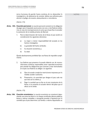 NOTAS
CODIGO PROCESAL PENAL DE LA REPÚBLICA DE NICARAGUA
CON INDICES, CONCORDANCIAS, ESQUEMASY FLUJOGRAMAS 73
PROGRAMA ESTADO DE DERECHO, USAID/NICARAGUA
terse al proceso, de guardar buena conducta, de no obstaculizar la
investigación y de abstenerse de cometer delitos sea suficiente para
eliminar el peligro de evasión, obstaculización o reincidencia.
		 (Vid.Art. 173)
Arto. 183. Caución personal. La caución personal consistirá en la obligación
de pagar que el imputado asuma junto con uno o más fiadores solida-
rios, en caso de incomparecencia, la suma que el juez fije al conceder
la sustitución de la medida privativa de libertad.
1. Para la determinación del monto de la fianza el juez tendrá en
consideración los siguientes elementos:
a) La mayor o menor responsabilidad del acusado en los
hechos investigados;
b) La gravedad del hecho atribuido;
c) Su situación económica, y,
d) Su edad.
		 Queda absolutamente prohibido fijar una fianza de imposible cumpli-
miento.
2. Los fiadores que presente el acusado deberán ser de recono-
cida buena conducta, responsables, tener capacidad económica
para atender las obligaciones que contraen y estar domiciliados
en el país. Los fiadores se obligan a lo siguiente:
a) Que el acusado cumpla las restricciones impuestas por la
medida cautelar sustitutiva;
b) Presentarlo a la autoridad que designe el juez, cada vez
que éste así lo ordene, y,
c) Pagar la cantidad que se fije en el acta constitutiva de la
fianza, si no presenta al acusado dentro del plazo que al
efecto se le señale.
		 (Vid.Art. 173)
Arto. 184. Caución económica. La caución económica se constituirá depo-
sitando una suma de dinero o un cheque certificado,efectos públicos,
bienes y valores cotizables, u otorgando prendas o hipotecas por la
cantidad que el juez determine. Los fondos o valores depositados se
 