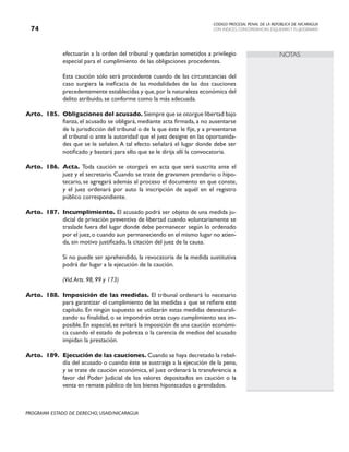 CODIGO PROCESAL PENAL DE LA REPÚBLICA DE NICARAGUA
CON INDICES, CONCORDANCIAS, ESQUEMASY FLUJOGRAMAS
74
PROGRAMA ESTADO DE DERECHO, USAID/NICARAGUA
NOTAS
efectuarán a la orden del tribunal y quedarán sometidos a privilegio
especial para el cumplimiento de las obligaciones procedentes.
		 Esta caución sólo será procedente cuando de las circunstancias del
caso surgiera la ineficacia de las modalidades de las dos cauciones
precedentemente establecidas y que,por la naturaleza económica del
delito atribuido, se conforme como la más adecuada.
Arto. 185. Obligaciones del acusado. Siempre que se otorgue libertad bajo
fianza, el acusado se obligará, mediante acta firmada, a no ausentarse
de la jurisdicción del tribunal o de la que éste le fije, y a presentarse
al tribunal o ante la autoridad que el juez designe en las oportunida-
des que se le señalen.A tal efecto señalará el lugar donde debe ser
notificado y bastará para ello que se le dirija allí la convocatoria.
Arto. 186. Acta. Toda caución se otorgará en acta que será suscrita ante el
juez y el secretario. Cuando se trate de gravamen prendario o hipo-
tecario, se agregará además al proceso el documento en que conste,
y el juez ordenará por auto la inscripción de aquél en el registro
público correspondiente.
Arto. 187. Incumplimiento. El acusado podrá ser objeto de una medida ju-
dicial de privación preventiva de libertad cuando voluntariamente se
traslade fuera del lugar donde debe permanecer según lo ordenado
por el juez,o cuando aun permaneciendo en el mismo lugar no atien-
da, sin motivo justificado, la citación del juez de la causa.
		 Si no puede ser aprehendido, la revocatoria de la medida sustitutiva
podrá dar lugar a la ejecución de la caución.
(Vid.Arts. 98, 99 y 173)
Arto. 188. Imposición de las medidas. El tribunal ordenará lo necesario
para garantizar el cumplimiento de las medidas a que se refiere este
capítulo. En ningún supuesto se utilizarán estas medidas desnaturali-
zando su finalidad, o se impondrán otras cuyo cumplimiento sea im-
posible.En especial,se evitará la imposición de una caución económi-
ca cuando el estado de pobreza o la carencia de medios del acusado
impidan la prestación.
Arto. 189. Ejecución de las cauciones. Cuando se haya decretado la rebel-
día del acusado o cuando éste se sustraiga a la ejecución de la pena,
y se trate de caución económica, el juez ordenará la transferencia a
favor del Poder Judicial de los valores depositados en caución o la
venta en remate público de los bienes hipotecados o prendados.
 