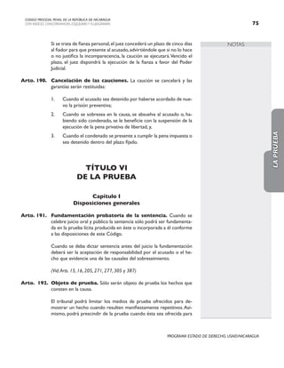 NOTAS
CODIGO PROCESAL PENAL DE LA REPÚBLICA DE NICARAGUA
CON INDICES, CONCORDANCIAS, ESQUEMASY FLUJOGRAMAS 75
PROGRAMA ESTADO DE DERECHO, USAID/NICARAGUA
		 Si se trata de fianza personal,el juez concederá un plazo de cinco días
al fiador para que presente al acusado,advirtiéndole que si no lo hace
o no justifica la incomparecencia, la caución se ejecutará.Vencido el
plazo, el juez dispondrá la ejecución de la fianza a favor del Poder
Judicial.
Arto. 190. Cancelación de las cauciones. La caución se cancelará y las
garantías serán restituidas:
1. Cuando el acusado sea detenido por haberse acordado de nue-
vo la prisión preventiva;
2. Cuando se sobresea en la causa, se absuelva al acusado o, ha-
biendo sido condenado, se le beneficie con la suspensión de la
ejecución de la pena privativa de libertad, y,
3. Cuando el condenado se presente a cumplir la pena impuesta o
sea detenido dentro del plazo fijado.
TÍTULO VI
DE LA PRUEBA
Capítulo I
Disposiciones generales
Arto. 191. Fundamentación probatoria de la sentencia. Cuando se
celebre juicio oral y público la sentencia sólo podrá ser fundamenta-
da en la prueba lícita producida en éste o incorporada a él conforme
a las disposiciones de este Código.
		 Cuando se deba dictar sentencia antes del juicio la fundamentación
deberá ser la aceptación de responsabilidad por el acusado o el he-
cho que evidencie una de las causales del sobreseimiento.
(Vid.Arts. 15, 16, 205, 271, 277, 305 y 387)
Arto. 192. Objeto de prueba. Sólo serán objeto de prueba los hechos que
consten en la causa.
		 El tribunal podrá limitar los medios de prueba ofrecidos para de-
mostrar un hecho cuando resulten manifiestamente repetitivos.Asi-
mismo, podrá prescindir de la prueba cuando ésta sea ofrecida para
LA
PRUEBA
 