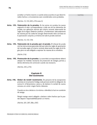 CODIGO PROCESAL PENAL DE LA REPÚBLICA DE NICARAGUA
CON INDICES, CONCORDANCIAS, ESQUEMASY FLUJOGRAMAS
76
PROGRAMA ESTADO DE DERECHO, USAID/NICARAGUA
NOTAS
acreditar un hecho notorio o cuando exista acuerdo en que determi-
nados hechos o circunstancias sean considerados como probados.
		 (Vid.Arts. 15, 153, 269 y 376 inciso 4)
Arto. 193. Valoración de la prueba. En los juicios sin jurados, los jueces
asignarán el valor correspondiente a cada uno de los elementos de
prueba, con aplicación estricta del criterio racional, observando las
reglas de la lógica. Deberán justificar y fundamentar adecuadamente
las razones por las cuales les otorgan determinado valor, con base en
la apreciación conjunta y armónica de toda la prueba esencial.
		 (Vid.Arts. 15, 153, 154)
Arto. 194. Valoración de la prueba por el jurado. El tribunal de jurado
oirá las instrucciones generales del juez sobre las reglas de apreciación
de la prueba, según el criterio racional, observando las reglas de la ló-
gica, pero no está obligado a expresar las razones de su veredicto.
		 (Vid.Art. 316)
Arto. 195. Protección de la prueba. La autoridad correspondiente deberá
adoptar las medidas necesarias de protección de testigos, peritos y
demás elementos de convicción cuando sea necesario.
		 (Vid.Arts. 245 y 273)
Capítulo II
Del testimonio
Arto. 196. Deber de rendir testimonio. Sin perjuicio de las excepciones
previstas en el presente Código,toda persona tendrá la obligación de
concurrir al llamamiento a Juicio y de declarar la verdad de cuanto
conozca, sin omitir ningún hecho relevante.
		 Cuando se cite a declarar a la víctima u ofendido,lo hará en condición
de testigo.
		 Ningún testigo estará obligado a declarar sobre hechos que le pue-
dan deparar responsabilidad penal a sí mismo.
		 (Vid.Arts. 201, 207, 306 y 307)
 