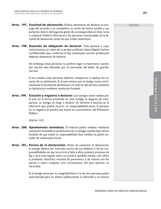 NOTAS
CODIGO PROCESAL PENAL DE LA REPÚBLICA DE NICARAGUA
CON INDICES, CONCORDANCIAS, ESQUEMASY FLUJOGRAMAS 77
PROGRAMA ESTADO DE DERECHO, USAID/NICARAGUA
Arto. 197. Facultad de abstención. Podrán abstenerse de declarar el cón-
yuge del acusado o su compañero en unión de hecho estable y sus
parientes dentro del segundo grado de consanguinidad,en línea recta
o colateral. Deberá informarse a las personas mencionadas de la fa-
cultad de abstención, antes de que rindan testimonio.
Arto. 198. Exención de obligación de declarar. Toda persona a cuyo
conocimiento, en razón de su propia profesión, hayan llegado hechos
confidenciales que, conforme la ley, constituyan secreto profesional
deberán abstenerse de declarar.
		 Sin embargo, estas personas no podrán negar su testimonio cuando
por escrito sean liberadas por el interesado del deber de guardar
secreto.
		 Si son citadas, estas personas deberán comparecer y explicar las ra-
zones de su abstención. Si el juez estima que el testigo invoca erró-
neamente la facultad de abstenerse o la reserva del secreto,ordenará
su declaración mediante resolución fundada.
Arto. 199. Citación y negativa a declarar. Los testigos serán citados por
el juez en la forma prevenida en este Código. Si después de com-
parecer, un testigo se niega a declarar sin derecho a hacerlo, se le
informará que podría incurrir en responsabilidad penal. Si persiste
en su negativa se pondrá ese hecho en conocimiento del Ministerio
Público.
		 (Vid.Art. 147)
Arto. 200. Aprehensión inmediata. El tribunal podrá ordenar, mediante
resolución motivada,la aprehensión de un testigo cuando haya temor
fundado de que evada su responsabilidad. Esta medida no podrá ex-
ceder de veinticuatro horas.
Arto. 201. Forma de la declaración. Antes de comenzar la declaración,
el testigo deberá ser instruido acerca de sus deberes y de las res-
ponsabilidades en que incurriría si falta a ellos, prestará promesa de
ley y será interrogado sobre su nombre, apellido, estado civil, oficio
o profesión, domicilio, vínculos de parentesco y de interés con las
partes, y sobre cualquier otra circunstancia útil para apreciar su
veracidad.
		 Si el testigo teme por su integridad física o la de otra persona, podrá
autorizársele para no indicar públicamente su domicilio y se tomará
ANTICIPO
PRUEBA
 