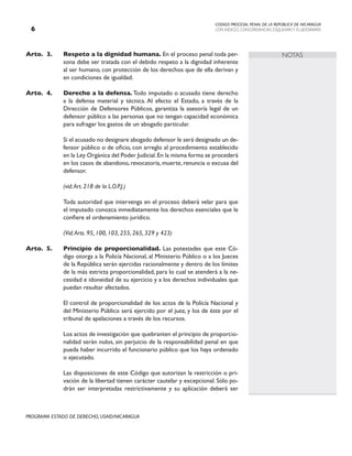 CODIGO PROCESAL PENAL DE LA REPÚBLICA DE NICARAGUA
CON INDICES, CONCORDANCIAS, ESQUEMASY FLUJOGRAMAS

PROGRAMA ESTADO DE DERECHO, USAID/NICARAGUA
NOTAS
Arto. 3. Respeto a la dignidad humana. En el proceso penal toda per-
sona debe ser tratada con el debido respeto a la dignidad inherente
al ser humano, con protección de los derechos que de ella derivan y
en condiciones de igualdad.
Arto. 4. Derecho a la defensa. Todo imputado o acusado tiene derecho
a la defensa material y técnica. Al efecto el Estado, a través de la
Dirección de Defensores Públicos, garantiza la asesoría legal de un
defensor público a las personas que no tengan capacidad económica
para sufragar los gastos de un abogado particular.
		 Si el acusado no designare abogado defensor le será designado un de-
fensor público o de oficio, con arreglo al procedimiento establecido
en la Ley Orgánica del Poder Judicial.En la misma forma se procederá
en los casos de abandono, revocatoria, muerte, renuncia o excusa del
defensor.
		
		 (vid.Art. 218 de la L.O.P.J.)
		 Toda autoridad que intervenga en el proceso deberá velar para que
el imputado conozca inmediatamente los derechos esenciales que le
confiere el ordenamiento jurídico.
		
		 (Vid.Arts. 95, 100, 103, 255, 265, 329 y 423)
Arto.	5. Principio de proporcionalidad. Las potestades que este Có-
digo otorga a la Policía Nacional, al Ministerio Público o a los Jueces
de la República serán ejercidas racionalmente y dentro de los límites
de la más estricta proporcionalidad, para lo cual se atenderá a la ne-
cesidad e idoneidad de su ejercicio y a los derechos individuales que
puedan resultar afectados.
		 El control de proporcionalidad de los actos de la Policía Nacional y
del Ministerio Público será ejercido por el juez, y los de éste por el
tribunal de apelaciones a través de los recursos.
		 Los actos de investigación que quebranten el principio de proporcio-
nalidad serán nulos, sin perjuicio de la responsabilidad penal en que
pueda haber incurrido el funcionario público que los haya ordenado
o ejecutado.
		 Las disposiciones de este Código que autorizan la restricción o pri-
vación de la libertad tienen carácter cautelar y excepcional. Sólo po-
drán ser interpretadas restrictivamente y su aplicación deberá ser
 