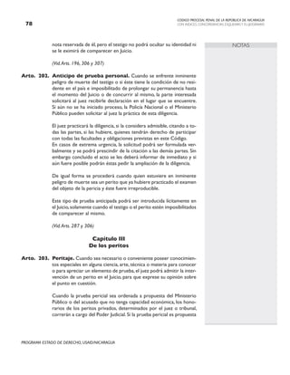 CODIGO PROCESAL PENAL DE LA REPÚBLICA DE NICARAGUA
CON INDICES, CONCORDANCIAS, ESQUEMASY FLUJOGRAMAS
78
PROGRAMA ESTADO DE DERECHO, USAID/NICARAGUA
NOTAS
nota reservada de él, pero el testigo no podrá ocultar su identidad ni
se le eximirá de comparecer en Juicio.
		 (Vid.Arts. 196, 306 y 307)
Arto. 202. Anticipo de prueba personal. Cuando se enfrente inminente
peligro de muerte del testigo o si éste tiene la condición de no resi-
dente en el país e imposibilitado de prolongar su permanencia hasta
el momento del Juicio o de concurrir al mismo, la parte interesada
solicitará al juez recibirle declaración en el lugar que se encuentre.
Si aún no se ha iniciado proceso, la Policía Nacional o el Ministerio
Público pueden solicitar al juez la práctica de esta diligencia.
		 El juez practicará la diligencia, si la considera admisible, citando a to-
das las partes, si las hubiere, quienes tendrán derecho de participar
con todas las facultades y obligaciones previstas en este Código.
		 En casos de extrema urgencia, la solicitud podrá ser formulada ver-
balmente y se podrá prescindir de la citación a las demás partes. Sin
embargo concluido el acto se les deberá informar de inmediato y si
aún fuere posible podrán éstas pedir la ampliación de la diligencia.
		 De igual forma se procederá cuando quien estuviere en inminente
peligro de muerte sea un perito que ya hubiere practicado el examen
del objeto de la pericia y éste fuere irreproducible.
		 Este tipo de prueba anticipada podrá ser introducida lícitamente en
el Juicio,solamente cuando el testigo o el perito estén imposibilitados
de comparecer al mismo.
		 (Vid.Arts. 287 y 306)
Capítulo III
De los peritos
Arto. 203. Peritaje. Cuando sea necesario o conveniente poseer conocimien-
tos especiales en alguna ciencia, arte, técnica o materia para conocer
o para apreciar un elemento de prueba,el juez podrá admitir la inter-
vención de un perito en el Juicio, para que exprese su opinión sobre
el punto en cuestión.
		 Cuando la prueba pericial sea ordenada a propuesta del Ministerio
Público o del acusado que no tenga capacidad económica, los hono-
rarios de los peritos privados, determinados por el juez o tribunal,
correrán a cargo del Poder Judicial. Si la prueba pericial es propuesta
 