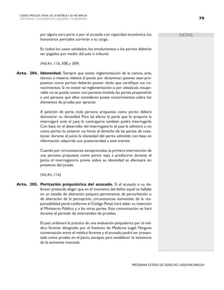 NOTAS
CODIGO PROCESAL PENAL DE LA REPÚBLICA DE NICARAGUA
CON INDICES, CONCORDANCIAS, ESQUEMASY FLUJOGRAMAS 79
PROGRAMA ESTADO DE DERECHO, USAID/NICARAGUA
por alguna otra parte o por el acusado con capacidad económica, los
honorarios periciales correrán a su cargo.
		 En todos los casos señalados, los emolumentos a los peritos deberán
ser pagados por medio del juez o tribunal.
		 (Vid.Art. 116, 308, y 309)
Arto. 204. Idoneidad. Siempre que exista reglamentación de la ciencia, arte,
técnica o materia relativa al punto por dictaminar, quienes sean pro-
puestos como peritos deberán poseer título que certifique sus co-
nocimientos. Si no existe tal reglamentación o por obstáculo insupe-
rable no se pueda contar con persona titulada,las partes propondrán
a una persona que ellos consideren posee conocimientos sobre los
elementos de prueba por apreciar.
		 A petición de parte, toda persona propuesta como perito deberá
demostrar su idoneidad. Para tal efecto la parte que lo propone la
interrogará ante el juez; la contraparte también podrá interrogarla.
Con base en el desarrollo del interrogatorio el juez la admitirá o no
como perito; lo anterior no limita el derecho de las partes de cues-
tionar durante el juicio la idoneidad del perito admitido con base en
información adquirida con posterioridad a este trámite.
		 Cuando por circunstancias excepcionales, la primera intervención de
una persona propuesta como perito vaya a producirse durante el
Juicio, el interrogatorio previo sobre su idoneidad se efectuará sin
presencia del jurado.
		 (Vid.Art. 116)
Arto. 205. Peritación psiquiátrica del acusado. Si el acusado o su de-
fensor pretende alegar que en el momento del delito aquél se hallaba
en un estado de alteración psíquica permanente, de perturbación o
de alteración de la percepción, circunstancias eximentes de la res-
ponsabilidad penal conforme el Código Penal,hará saber su intención
al Ministerio Público y a las otras partes. Esta comunicación se hará
durante el período de intercambio de pruebas.
		 El juez ordenará la práctica de una evaluación psiquiátrica por el mé-
dico forense designado por el Instituto de Medicina Legal. Ninguna
conversación entre el médico forense y el acusado podrá ser presen-
tada como prueba en el Juicio, excepto para establecer la existencia
de la eximente invocada.
 