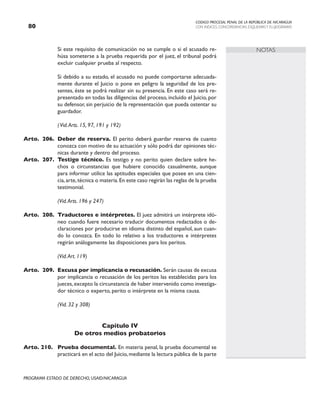 CODIGO PROCESAL PENAL DE LA REPÚBLICA DE NICARAGUA
CON INDICES, CONCORDANCIAS, ESQUEMASY FLUJOGRAMAS
80
PROGRAMA ESTADO DE DERECHO, USAID/NICARAGUA
NOTAS
		 Si este requisito de comunicación no se cumple o si el acusado re-
húsa someterse a la prueba requerida por el juez, el tribunal podrá
excluir cualquier prueba al respecto.
		 Si debido a su estado, el acusado no puede comportarse adecuada-
mente durante el Juicio o pone en peligro la seguridad de los pre-
sentes, éste se podrá realizar sin su presencia. En este caso será re-
presentado en todas las diligencias del proceso, incluido el Juicio, por
su defensor, sin perjuicio de la representación que pueda ostentar su
guardador.
(Vid.Arts. 15, 97, 191 y 192)
Arto. 206. Deber de reserva. El perito deberá guardar reserva de cuanto
conozca con motivo de su actuación y sólo podrá dar opiniones téc-
nicas durante y dentro del proceso.
Arto. 207. Testigo técnico. Es testigo y no perito quien declare sobre he-
chos o circunstancias que hubiere conocido casualmente, aunque
para informar utilice las aptitudes especiales que posee en una cien-
cia,arte,técnica o materia.En este caso regirán las reglas de la prueba
testimonial.
		 (Vid.Arts. 196 y 247)
Arto. 208. Traductores e intérpretes. El juez admitirá un intérprete idó-
neo cuando fuere necesario traducir documentos redactados o de-
claraciones por producirse en idioma distinto del español, aun cuan-
do lo conozca. En todo lo relativo a los traductores e intérpretes
regirán análogamente las disposiciones para los peritos.
		
		 (Vid.Art. 119)
Arto. 209. Excusa por implicancia o recusación. Serán causas de excusa
por implicancia o recusación de los peritos las establecidas para los
jueces,excepto la circunstancia de haber intervenido como investiga-
dor técnico o experto, perito o intérprete en la misma causa.
		 (Vid. 32 y 308)
Capítulo IV
De otros medios probatorios
Arto. 210. Prueba documental. En materia penal, la prueba documental se
practicará en el acto del Juicio,mediante la lectura pública de la parte
 