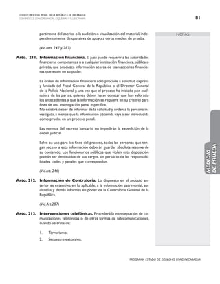NOTAS
CODIGO PROCESAL PENAL DE LA REPÚBLICA DE NICARAGUA
CON INDICES, CONCORDANCIAS, ESQUEMASY FLUJOGRAMAS 81
PROGRAMA ESTADO DE DERECHO, USAID/NICARAGUA
pertinente del escrito o la audición o visualización del material, inde-
pendientemente de que sirva de apoyo a otros medios de prueba.
		 (Vid.arts. 247 y 287)
Arto. 211. Información financiera. El juez puede requerir a las autoridades
financieras competentes o a cualquier institución financiera,pública o
privada, que produzca información acerca de transacciones financie-
ras que estén en su poder.
		 La orden de información financiera solo procede a solicitud expresa
y fundada del Fiscal General de la República o el Director General
de la Policía Nacional y, una vez que el proceso ha iniciado por cual-
quiera de las partes, quienes deben hacer constar que han valorado
los antecedentes y que la información se requiere en su criterio para
fines de una investigación penal específica.
		 No existirá deber de informar de la solicitud y orden a la persona in-
vestigada,a menos que la información obtenida vaya a ser introducida
como prueba en un proceso penal.
		 Las normas del secreto bancario no impedirán la expedición de la
orden judicial.
		 Salvo su uso para los fines del proceso, todas las personas que ten-
gan acceso a esta información deberán guardar absoluta reserva de
su contenido. Los funcionarios públicos que violen esta disposición
podrán ser destituidos de sus cargos, sin perjuicio de las responsabi-
lidades civiles y penales que correspondan.
		 (Vid.art. 246)
Arto. 212. Información de Contraloría. Lo dispuesto en el artículo an-
terior es extensivo, en lo aplicable, a la información patrimonial, au-
ditorías y demás informes en poder de la Contraloría General de la
República.
		 (Vid.Art.287)
Arto. 213. Intervenciones telefónicas. Procederá la interceptación de co-
municaciones telefónicas o de otras formas de telecomunicaciones,
cuando se trate de:
1. Terrorismo;
2. Secuestro extorsivo;
MEDIDAS
DE
PRUEBA
 