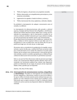 CODIGO PROCESAL PENAL DE LA REPÚBLICA DE NICARAGUA
CON INDICES, CONCORDANCIAS, ESQUEMASY FLUJOGRAMAS
82
PROGRAMA ESTADO DE DERECHO, USAID/NICARAGUA
NOTAS
3. Tráfico de órganos y de personas con propósitos sexuales;
4. Delitos relacionados con estupefacientes, psicotrópicos y otras
sustancias controladas;
5. Legitimación de capitales o lavado de dinero y activos; y,
6. Tráfico internacional de armas, explosivos y vehículos robados.
		 Es prohibida la interceptación de cualquier comunicación entre el
acusado y su defensor.
		 La interceptación de telecomunicaciones sólo procede a solicitud
expresa y fundada del Fiscal General de la República o del Director
General de la Policía Nacional, quienes deben hacer constar que han
valorado los antecedentes y que la intervención se justifica en su
criterio, e indicarán también la duración por la que solicita la medida,
así como las personas que tendrán acceso a las comunicaciones.
		 El juez determinará la procedencia de la medida, por resolución fun-
dada, y señalará en forma expresa la fecha en que debe cesar la in-
terceptación, la cual no puede durar más de treinta días, los que se
podrán prorrogar por una sola vez por un plazo igual.
		 Al proceso solo se introducirán las grabaciones de aquellas conver-
saciones o parte de ellas, que, a solicitud del Fiscal, se estimen útiles
para el descubrimiento de la verdad. No obstante el acusado podrá
solicitar que se incluyan otras conversaciones u otras partes que han
sido excluidas,cuando lo considere apropiado para su defensa.El juez
ordenará la destrucción de las secciones no pertinentes al proceso.
		 Salvo su uso para los fines del proceso,todas las personas que tengan
acceso a las conversaciones deberán guardar absoluta reserva de su
contenido. Los funcionarios públicos que violaren esta disposición
podrán ser destituidos de sus cargos, sin perjuicio de las responsabi-
lidades civiles y penales que correspondan.
		 (Vid.Arts. 103, 246, 273 Párr. Infine)
Arto. 214. Interceptación de comunicaciones escritas, telegráficas
y electrónicas. Procederá la interceptación de comunicaciones
escritas, telegráficas y electrónicas, cuando se trate de los delitos a
los que se refiere el artículo anterior, previa solicitud ante juez com-
petente con clara indicación de las razones que la justifican y de la
información que se espera encontrar en ellas. La resolución judicial
mediante la cual se autoriza esta disposición deberá ser debidamente
motivada.
 