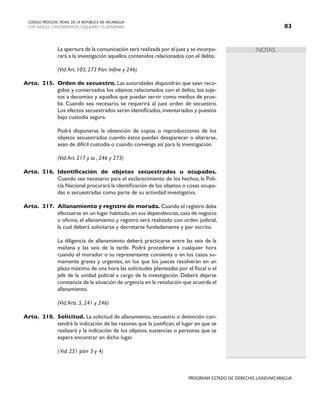 NOTAS
CODIGO PROCESAL PENAL DE LA REPÚBLICA DE NICARAGUA
CON INDICES, CONCORDANCIAS, ESQUEMASY FLUJOGRAMAS 83
PROGRAMA ESTADO DE DERECHO, USAID/NICARAGUA
		 La apertura de la comunicación será realizada por el juez y se incorpo-
rará a la investigación aquellos contenidos relacionados con el delito.
(Vid.Art. 103, 273 Párr. Infine y 246)
Arto. 215. Orden de secuestro. Las autoridades dispondrán que sean reco-
gidos y conservados los objetos relacionados con el delito, los suje-
tos a decomiso y aquellos que puedan servir como medios de prue-
ba. Cuando sea necesario, se requerirá al juez orden de secuestro.
Los efectos secuestrados serán identificados,inventariados y puestos
bajo custodia segura.
		 Podrá disponerse la obtención de copias o reproducciones de los
objetos secuestrados cuando éstos puedan desaparecer o alterarse,
sean de difícil custodia o cuando convenga así para la investigación.
		
		 (Vid.Art. 217 y ss , 246 y 273)
Arto. 216. Identificación de objetos secuestrados u ocupados.
Cuando sea necesario para el esclarecimiento de los hechos, la Poli-
cía Nacional procurará la identificación de los objetos o cosas ocupa-
das o secuestradas como parte de su actividad investigativa.
Arto. 217. Allanamiento y registro de morada. Cuando el registro deba
efectuarse en un lugar habitado,en sus dependencias,casa de negocio
u oficina, el allanamiento y registro será realizado con orden judicial,
la cual deberá solicitarse y decretarse fundadamente y por escrito.
		 La diligencia de allanamiento deberá practicarse entre las seis de la
mañana y las seis de la tarde. Podrá procederse a cualquier hora
cuando el morador o su representante consienta o en los casos su-
mamente graves y urgentes, en los que los jueces resolverán en un
plazo máximo de una hora las solicitudes planteadas por el fiscal o el
jefe de la unidad policial a cargo de la investigación. Deberá dejarse
constancia de la situación de urgencia en la resolución que acuerda el
allanamiento.
		 (Vid.Arts. 5, 241 y 246)
Arto. 218. Solicitud. La solicitud de allanamiento, secuestro o detención con-
tendrá la indicación de las razones que la justifican, el lugar en que se
realizará y la indicación de los objetos, sustancias o personas que se
espera encontrar en dicho lugar.
		 (Vid. 231 párr 3 y 4)
 
