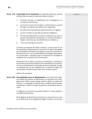 CODIGO PROCESAL PENAL DE LA REPÚBLICA DE NICARAGUA
CON INDICES, CONCORDANCIAS, ESQUEMASY FLUJOGRAMAS
84
PROGRAMA ESTADO DE DERECHO, USAID/NICARAGUA
NOTAS
Arto. 219. Contenido de la resolución. La resolución judicial que autoriza
el allanamiento, secuestro o detención deberá contener:
1. El nombre del juez y la identificación de la investigación o, si
corresponde, del proceso;
2. La dirección exacta del inmueble y la determinación concreta
del lugar o los lugares que habrán de ser registrados;
3. El nombre de la autoridad que habrá de practicar el registro;
4. La hora y la fecha en que deba practicarse la diligencia;
5. El motivo del allanamiento, secuestro o detención, que será ra-
zonado adecuadamente expresando con exactitud el objeto u
objetos, o personas que se pretende buscar o detener, y,
6. En su caso, del ingreso nocturno.
		 Si durante la búsqueda del objeto, sustancia o persona para la cual
fue autorizado el allanamiento, se encuentran, en lugares apropiados
para la búsqueda autorizada, otros objetos, sustancias o personas re-
lacionados con esa u otra actividad delictiva investigada,éstos podrán
ser secuestrados o detenidos según corresponda sin necesidad de
ampliación de la motivación de la autorización.
		 El secuestro de un objeto o sustancia o la detención o constatación
de la presencia de persona distintos de lo especificado en la autoriza-
ción para el allanamiento encontrados durante la búsqueda, en lugar
no apropiado para lo que originalmente se autorizó, es ilegal y en
consecuencia no podrá hacerse valer como prueba en Juicio.
		 (Vid.Art. 241. Excepción)
Arto. 220. Formalidades para el allanamiento. Una copia de la resolu-
ción judicial que autoriza el allanamiento y el secuestro será entre-
gada a quien habite o posea el lugar donde se efectúe o, cuando esté
ausente, a su encargado, y, a falta de éste, a cualquier persona mayor
de edad que se halle en el lugar. Se preferirá a los familiares del mo-
rador.
		 La diligencia se practicará procurando afectar lo menos posible la
intimidad de las personas.
		 De la diligencia de allanamiento se levantará un acta,para hacer cons-
tar la observancia de las regulaciones legales. Cuando no se encuen-
 
