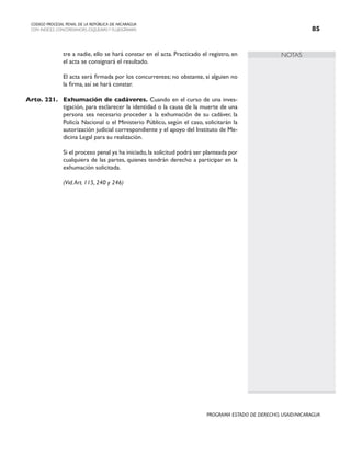 NOTAS
CODIGO PROCESAL PENAL DE LA REPÚBLICA DE NICARAGUA
CON INDICES, CONCORDANCIAS, ESQUEMASY FLUJOGRAMAS 85
PROGRAMA ESTADO DE DERECHO, USAID/NICARAGUA
tre a nadie, ello se hará constar en el acta. Practicado el registro, en
el acta se consignará el resultado.
		 El acta será firmada por los concurrentes; no obstante, si alguien no
la firma, así se hará constar.
Arto. 221. Exhumación de cadáveres. Cuando en el curso de una inves-
tigación, para esclarecer la identidad o la causa de la muerte de una
persona sea necesario proceder a la exhumación de su cadáver, la
Policía Nacional o el Ministerio Público, según el caso, solicitarán la
autorización judicial correspondiente y el apoyo del Instituto de Me-
dicina Legal para su realización.
		 Si el proceso penal ya ha iniciado,la solicitud podrá ser planteada por
cualquiera de las partes, quienes tendrán derecho a participar en la
exhumación solicitada.
		 (Vid.Art. 115, 240 y 246)
 