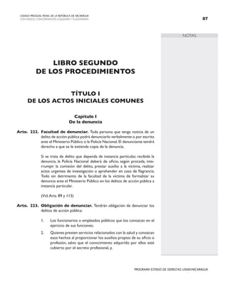 NOTAS
CODIGO PROCESAL PENAL DE LA REPÚBLICA DE NICARAGUA
CON INDICES, CONCORDANCIAS, ESQUEMASY FLUJOGRAMAS 87
PROGRAMA ESTADO DE DERECHO, USAID/NICARAGUA
LIBRO SEGUNDO
DE LOS PROCEDIMIENTOS
TÍTULO I
DE LOS ACTOS INICIALES COMUNES
Capítulo I
De la denuncia
Arto. 222. Facultad de denunciar. Toda persona que tenga noticia de un
delito de acción pública podrá denunciarlo verbalmente o por escrito
ante el Ministerio Público o la Policía Nacional.El denunciante tendrá
derecho a que se le extienda copia de la denuncia.
		 Si se trata de delito que dependa de instancia particular, recibida la
denuncia, la Policía Nacional deberá de oficio, según proceda, inte-
rrumpir la comisión del delito, prestar auxilio a la víctima, realizar
actos urgentes de investigación o aprehender en caso de flagrancia.
Todo sin detrimento de la facultad de la víctima de formalizar su
denuncia ante el Ministerio Público en los delitos de acción pública a
instancia particular.
		 (Vid.Arts. 89 y 113)
Arto. 223. Obligación de denunciar. Tendrán obligación de denunciar los
delitos de acción pública:
1. Los funcionarios o empleados públicos que los conozcan en el
ejercicio de sus funciones;
2. Quienes presten servicios relacionados con la salud y conozcan
esos hechos al proporcionar los auxilios propios de su oficio o
profesión, salvo que el conocimiento adquirido por ellos esté
cubierto por el secreto profesional, y,
 