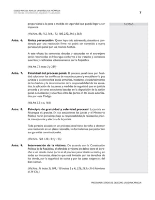NOTAS
CODIGO PROCESAL PENAL DE LA REPÚBLICA DE NICARAGUA
CON INDICES, CONCORDANCIAS, ESQUEMASY FLUJOGRAMAS 
PROGRAMA ESTADO DE DERECHO, USAID/NICARAGUA
proporcional a la pena o medida de seguridad que pueda llegar a ser
impuesta.
		
		 (Vid.Arts. 88, 112, 166, 173, 180, 230, 246, y 363)
Arto. 6. Unica persecución. Quien haya sido sobreseído, absuelto o con-
denado por una resolución firme no podrá ser sometido a nueva
persecución penal por los mismos hechos.
		 A este efecto, las sentencias dictadas y ejecutadas en el extranjero
serán reconocidas en Nicaragua conforme a los tratados y convenios
suscritos y ratificados soberanamente por la República.
		
		 (Vid.Art. 72 inciso 3 y 359)
Arto.	7. Finalidad del proceso penal. El proceso penal tiene por finali-
dad solucionar los conflictos de naturaleza penal y restablecer la paz
jurídica y la convivencia social armónica, mediante el esclarecimiento
de los hechos y la determinación de la responsabilidad de los acusa-
dos, la aplicación de las penas y medidas de seguridad que en justicia
proceda y de otras soluciones basadas en la disposición de la acción
penal, la mediación y acuerdos entre las partes en los casos autoriza-
dos por este Código.
		
		 (Vid.Art. 55 y ss, 166)
Arto. 8. Principio de gratuidad y celeridad procesal. La justicia en
Nicaragua es gratuita. En sus actuaciones los jueces y el Ministerio
Público harán prevalecer, bajo su responsabilidad, la realización pron-
ta, transparente y efectiva de la justicia.
		 Toda persona acusada en un proceso penal tiene derecho a obtener
una resolución en un plazo razonable,sin formalismos que perturben
sus garantías constitucionales.
		
		 (Vid.Arts. 128, 130, 134 y 135)
Arto. 9. Intervención de la víctima. De acuerdo con la Constitución
Política de la República, el ofendido o víctima de delito tiene el dere-
cho a ser tenido como parte en el proceso penal desde su inicio y en
todas sus instancias, derecho que está limitado por los derechos de
los demás, por la seguridad de todos y por las justas exigencias del
bien común.
		 (Vid.Arts. 51 inciso 3), 109, 110 incisos 2 y 4), 226, 263 y 314) Asimismo
el 34 C.N.)
 