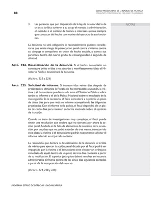 CODIGO PROCESAL PENAL DE LA REPÚBLICA DE NICARAGUA
CON INDICES, CONCORDANCIAS, ESQUEMASY FLUJOGRAMAS
88
PROGRAMA ESTADO DE DERECHO, USAID/NICARAGUA
NOTAS
3. Las personas que por disposición de la ley, de la autoridad o de
un acto jurídico tuvieren a su cargo el manejo,la administración,
el cuidado o el control de bienes o intereses ajenos, siempre
que conozcan del hecho con motivo del ejercicio de sus funcio-
nes.
		 La denuncia no será obligatoria si razonablemente pudiere conside-
rarse que existe riesgo de persecución penal contra sí mismo, contra
su cónyuge o compañero en unión de hecho estable, o contra sus
parientes dentro del cuarto grado de consanguinidad o segundo de
afinidad.
Arto. 224. Desestimación de la denuncia. Si el hecho denunciado no
constituye delito o falta o es absurdo o manifiestamente falso, el Mi-
nisterio Público desestimará la denuncia.
		 (Vid.Arts. 225 y 226)
Arto. 225. Solicitud de informe. Si transcurridos veinte días después de
presentada la denuncia la Fiscalía no ha interpuesto acusación, la víc-
tima o el denunciante pueden acudir ante el Ministerio Público solici-
tando su informe o el de la Policía Nacional sobre el resultado de la
investigación. Si es necesario, el fiscal concederá a la policía un plazo
de cinco días para que rinda su informe acompañando las diligencias
practicadas.Con el informe de la policía,el fiscal dispondrá de un pla-
zo de cinco días para resolver en forma motivada sobre el ejercicio
de la acción.
		 Cuando se trate de investigaciones muy complejas, el fiscal puede
emitir una resolución que declare que no ejercerá por ahora la ac-
ción penal, fundada en la falta de elementos de sustento de la acusa-
ción, por un plazo que no podrá exceder de tres meses; transcurrido
este plazo,la víctima o el denunciante podrán nuevamente solicitar el
informe referido en el párrafo anterior.
		 La resolución que declara la desestimación de la denuncia o la falta
de mérito para ejercer la acción penal dictada por el fiscal podrá ser
impugnada por la víctima o el denunciante ante el superior jerárquico
inmediato de aquél, dentro de un plazo de tres días contados a partir
de su notificación.El superior jerárquico deberá resolver en instancia
administrativa definitiva dentro de los cinco días siguientes contados
a partir de la interposición del recurso.
		 (Vid.Arts. 224, 228 y 268)
 