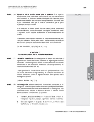 NOTAS
CODIGO PROCESAL PENAL DE LA REPÚBLICA DE NICARAGUA
CON INDICES, CONCORDANCIAS, ESQUEMASY FLUJOGRAMAS 89
PROGRAMA ESTADO DE DERECHO, USAID/NICARAGUA
Arto. 226. Ejercicio de la acción penal por la víctima. Si el superior
jerárquico del fiscal confirma la resolución de éste o transcurrido el
plazo fijado no se pronuncia sobre la impugnación, la víctima podrá
ejercer directamente la acción penal interponiendo la acusación ante
el juez competente, salvo que se trate de los casos en que se aplicó
el principio de oportunidad.
		 Si es necesario, la víctima podrá solicitar auxilio judicial para que el
Ministerio Público, la Policía Nacional o cualquier otra entidad públi-
ca o privada, facilite o apoye la obtención de determinado medio de
prueba.
		 El Ministerio Público podrá intervenir en cualquier momento del pro-
ceso para ejercer la acción penal pública, sin detrimento del derecho
del acusador particular de continuar ejerciendo la acción iniciada.
		 (Vid.Arts. 51 inciso 1, 2 y 3), 55 y ss, 78 y 263)
Capítulo II
De la actuación de la Policía Nacional
Arto. 227. Criterios científicos. La investigación de delitos será efectuada y
registrada por la Policía Nacional conforme las reglas lógicas,técnicas
y métodos científicos propios de tal actividad, salvo las limitaciones
establecidas en la Constitución Política, los tratados y convenios in-
ternacionales ratificados y la ley.
		 Queda prohibida la utilización de la tortura, procedimientos o tra-
tos crueles, inhumanos o degradantes, y de cualquier otro medio de
presión atentatorio contra la dignidad humana en la práctica de la
investigación policial.
		 (Vid.Arts. 90, 113, 228 y 252)
Arto. 228. Investigación. La Policía Nacional realizará las actividades de in-
vestigación necesarias para el descubrimiento y comprobación de he-
chos presuntamente delictivos. El resultado de su investigación será
presentado como informe al Ministerio Público. El informe policial
deberá contener como mínimo lo siguiente:
1. Nombres, datos de identificación y ubicación de la persona in-
vestigada o imputado, testigos, expertos o técnicos y víctimas;
2. Breve descripción de las piezas de convicción, su relación con
los hechos y su ubicación, si se conoce;
ACTOS
POLICÍA
NACIONAL
 