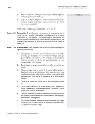 CODIGO PROCESAL PENAL DE LA REPÚBLICA DE NICARAGUA
CON INDICES, CONCORDANCIAS, ESQUEMASY FLUJOGRAMAS
90
PROGRAMA ESTADO DE DERECHO, USAID/NICARAGUA
NOTAS
3. Relato sucinto, en orden lógico y cronológico, de las diligencias
realizadas y de sus resultados, y,
4. Copia de cualquier diligencia o dictamen de criminalística, en-
trevistas, croquis, fotografías u otros documentos que funda-
menten la investigación.
		 (Vid.Arts. 90, 113, 231, 232, 245, 252, 256, y 269 inciso 2)
Arto. 229. Retención. Si en el primer momento de la investigación de un
hecho, no fuere posible individualizar inmediatamente al presunto
responsable o a los testigos, y no pudiere dejarse de proceder sin
menoscabo de la investigación,la Policía Nacional podrá disponer que
ninguno de los presentes se aleje del lugar por un plazo no mayor de
tres horas.
Arto. 230. Atribuciones. Los miembros de la Policía Nacional tendrán las
siguientes atribuciones:
1. Velar porque se conserve todo lo relacionado con el hecho
punible y que el estado de las cosas no se modifique hasta que
quede debidamente registrado. No obstante, tomará todas las
medidas necesarias para la atención y auxilio debido a las vícti-
mas y proteger a los testigos;
2. Buscar las personas que puedan informar sobre el hecho inves-
tigado;
3. Recibir de la persona en contra de la cual se adelantan las in-
dagaciones noticias e indicaciones útiles que voluntaria y es-
pontáneamente quiera dar para la inmediata continuación de la
investigación o interrogarla, sin quebranto de su derecho a no
declarar;
4. Preservar la escena del crimen por el tiempo que sea necesa-
rio;
5. Hacer constar el estado de las personas, cosas y lugares, me-
diante los exámenes, inspecciones, planos, fotografías y demás
operaciones técnicas aconsejables;
6. Disponer la separación de los sospechosos para evitar que pue-
dan ponerse de acuerdo entre sí o con terceras personas para
entorpecer la investigación;
7. Efectuar los exámenes y averiguaciones pertinentes que juzgue
oportunas para la buena marcha de la investigación conforme a
lo establecido en este Código;
 