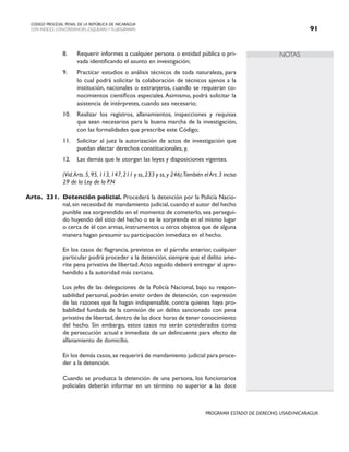 NOTAS
CODIGO PROCESAL PENAL DE LA REPÚBLICA DE NICARAGUA
CON INDICES, CONCORDANCIAS, ESQUEMASY FLUJOGRAMAS 91
PROGRAMA ESTADO DE DERECHO, USAID/NICARAGUA
8. Requerir informes a cualquier persona o entidad pública o pri-
vada identificando el asunto en investigación;
9. Practicar estudios o análisis técnicos de toda naturaleza, para
lo cual podrá solicitar la colaboración de técnicos ajenos a la
institución, nacionales o extranjeros, cuando se requieran co-
nocimientos científicos especiales.Asimismo, podrá solicitar la
asistencia de intérpretes, cuando sea necesario;
10. Realizar los registros, allanamientos, inspecciones y requisas
que sean necesarios para la buena marcha de la investigación,
con las formalidades que prescribe este Código;
11. Solicitar al juez la autorización de actos de investigación que
puedan afectar derechos constitucionales, y,
12. Las demás que le otorgan las leyes y disposiciones vigentes.
		 (Vid.Arts.5,95,113,147,211 y ss,233 y ss,y 246).También el Art.3 inciso
29 de la Ley de la P.N
Arto. 231. Detención policial. Procederá la detención por la Policía Nacio-
nal,sin necesidad de mandamiento judicial,cuando el autor del hecho
punible sea sorprendido en el momento de cometerlo, sea persegui-
do huyendo del sitio del hecho o se le sorprenda en el mismo lugar
o cerca de él con armas, instrumentos u otros objetos que de alguna
manera hagan presumir su participación inmediata en el hecho.
		 En los casos de flagrancia, previstos en el párrafo anterior, cualquier
particular podrá proceder a la detención, siempre que el delito ame-
rite pena privativa de libertad.Acto seguido deberá entregar al apre-
hendido a la autoridad más cercana.
		 Los jefes de las delegaciones de la Policía Nacional, bajo su respon-
sabilidad personal, podrán emitir orden de detención, con expresión
de las razones que la hagan indispensable, contra quienes haya pro-
babilidad fundada de la comisión de un delito sancionado con pena
privativa de libertad,dentro de las doce horas de tener conocimiento
del hecho. Sin embargo, estos casos no serán considerados como
de persecución actual e inmediata de un delincuente para efecto de
allanamiento de domicilio.
		 En los demás casos,se requerirá de mandamiento judicial para proce-
der a la detención.
		 Cuando se produzca la detención de una persona, los funcionarios
policiales deberán informar en un término no superior a las doce
 