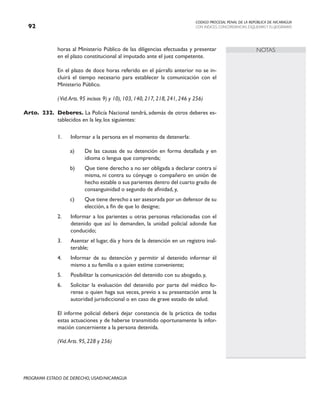 CODIGO PROCESAL PENAL DE LA REPÚBLICA DE NICARAGUA
CON INDICES, CONCORDANCIAS, ESQUEMASY FLUJOGRAMAS
92
PROGRAMA ESTADO DE DERECHO, USAID/NICARAGUA
NOTAS
horas al Ministerio Público de las diligencias efectuadas y presentar
en el plazo constitucional al imputado ante el juez competente.
		 En el plazo de doce horas referido en el párrafo anterior no se in-
cluirá el tiempo necesario para establecer la comunicación con el
Ministerio Público.
		 (Vid.Arts. 95 incisos 9) y 10), 103, 140, 217, 218, 241, 246 y 256)
Arto. 232. Deberes. La Policía Nacional tendrá, además de otros deberes es-
tablecidos en la ley, los siguientes:
1. Informar a la persona en el momento de detenerla:
a) De las causas de su detención en forma detallada y en
idioma o lengua que comprenda;
b) Que tiene derecho a no ser obligada a declarar contra sí
misma, ni contra su cónyuge o compañero en unión de
hecho estable o sus parientes dentro del cuarto grado de
consanguinidad o segundo de afinidad, y,
c) Que tiene derecho a ser asesorada por un defensor de su
elección, a fin de que lo designe;
2. Informar a los parientes u otras personas relacionadas con el
detenido que así lo demanden, la unidad policial adonde fue
conducido;
3. Asentar el lugar, día y hora de la detención en un registro inal-
terable;
4. Informar de su detención y permitir al detenido informar él
mismo a su familia o a quien estime conveniente;
5. Posibilitar la comunicación del detenido con su abogado, y,
6. Solicitar la evaluación del detenido por parte del médico fo-
rense o quien haga sus veces, previo a su presentación ante la
autoridad jurisdiccional o en caso de grave estado de salud.
		 El informe policial deberá dejar constancia de la práctica de todas
estas actuaciones y de haberse transmitido oportunamente la infor-
mación concerniente a la persona detenida.
		 (Vid.Arts. 95, 228 y 256)
 