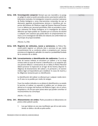 CODIGO PROCESAL PENAL DE LA REPÚBLICA DE NICARAGUA
CON INDICES, CONCORDANCIAS, ESQUEMASY FLUJOGRAMAS
94
PROGRAMA ESTADO DE DERECHO, USAID/NICARAGUA
NOTAS
Arto. 238. Investigación corporal. Siempre que sea razonable y no ponga
en peligro la salud, se podrá proceder, previa autorización judicial de-
bidamente motivada, a la investigación corporal, a practicar exámenes
de fluidos biológicos y otras intervenciones corporales, las que se
efectuarán siguiendo procedimientos técnicos o científicos por ex-
pertos del Instituto de Medicina Legal, del Sistema Nacional Forense
o, en su defecto, por personal paramédico. Sólo se procederá a prac-
ticar exámenes de fluidos biológicos en la investigación de hechos
delictivos que hayan podido ser causados por el consumo de alcohol
o cualquier otra sustancia que pueda alterar el comportamiento hu-
mano y en la investigación del delito de violación,de conformidad con
el principio de proporcionalidad.
		 (Vid.arts. 5 y 246)
Arto. 239. Registro de vehículos, naves y aeronaves. La Policía Na-
cional podrá registrar un vehículo, nave o aeronave sin que medie
consentimiento de su conductor, piloto o propietario, por razones
previstas en la legislación aplicable a la materia o probabilidad fundada
de la comisión de un delito.
Arto. 240. Levantamiento e identificación de cadáveres. Cuando se
trate de muerte violenta, se encuentre un cadáver y no se tenga
certeza sobre la causa de muerte o identificación, o se sospeche que
una persona falleció a consecuencia de un delito, la Policía Nacional
deberá practicar la inspección en el lugar de los hechos, disponer la
diligencia de levantamiento del cadáver y la peritación y el examen
médico legal correspondiente para establecer la causa de muerte y
las diligencias necesarias para su identificación.
		 La identificación del cadáver se efectuará por cualquier medio técni-
co. Si esto no es posible, por medio de testigos.
		 Si por los medios indicados no se obtiene la identificación y su estado
lo permite, el cadáver se expondrá al público por un tiempo pru-
dencial en la morgue del Instituto de Medicina Legal o de un centro
hospitalario, a fin de que quien posea datos que puedan contribuir al
reconocimiento los comunique.
		 (Vid.Art. 115 y 221)
Arto. 241. Allanamiento sin orden. Podrá procederse al allanamiento sin
previa orden judicial cuando:
1. Los que habitan en una casa manifiesten que ahí se está come-
tiendo un delito o de ella se pida auxilio;
 