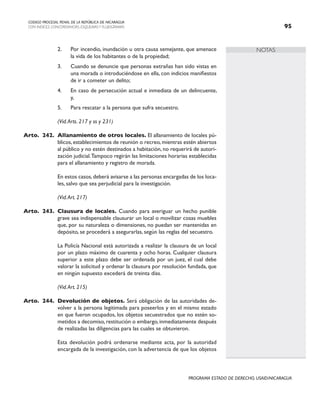 NOTAS
CODIGO PROCESAL PENAL DE LA REPÚBLICA DE NICARAGUA
CON INDICES, CONCORDANCIAS, ESQUEMASY FLUJOGRAMAS 95
PROGRAMA ESTADO DE DERECHO, USAID/NICARAGUA
2. Por incendio, inundación u otra causa semejante, que amenace
la vida de los habitantes o de la propiedad;
3. Cuando se denuncie que personas extrañas han sido vistas en
una morada o introduciéndose en ella, con indicios manifiestos
de ir a cometer un delito;
4. En caso de persecución actual e inmediata de un delincuente,
y,
5. Para rescatar a la persona que sufra secuestro.
		 (Vid.Arts. 217 y ss y 231)
Arto. 242. Allanamiento de otros locales. El allanamiento de locales pú-
blicos, establecimientos de reunión o recreo, mientras estén abiertos
al público y no estén destinados a habitación, no requerirá de autori-
zación judicial.Tampoco regirán las limitaciones horarias establecidas
para el allanamiento y registro de morada.
		 En estos casos,deberá avisarse a las personas encargadas de los loca-
les, salvo que sea perjudicial para la investigación.
		 (Vid.Art. 217)
Arto. 243. Clausura de locales. Cuando para averiguar un hecho punible
grave sea indispensable clausurar un local o movilizar cosas muebles
que, por su naturaleza o dimensiones, no puedan ser mantenidas en
depósito, se procederá a asegurarlas, según las reglas del secuestro.
		 La Policía Nacional está autorizada a realizar la clausura de un local
por un plazo máximo de cuarenta y ocho horas. Cualquier clausura
superior a este plazo debe ser ordenada por un juez, el cual debe
valorar la solicitud y ordenar la clausura por resolución fundada, que
en ningún supuesto excederá de treinta días.
		 (Vid.Art. 215)
Arto. 244. Devolución de objetos. Será obligación de las autoridades de-
volver a la persona legitimada para poseerlos y en el mismo estado
en que fueron ocupados, los objetos secuestrados que no estén so-
metidos a decomiso, restitución o embargo, inmediatamente después
de realizadas las diligencias para las cuales se obtuvieron.
		 Esta devolución podrá ordenarse mediante acta, por la autoridad
encargada de la investigación, con la advertencia de que los objetos
 