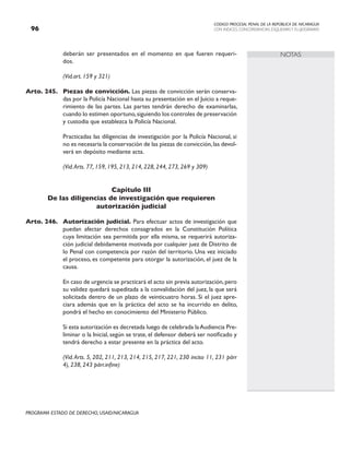 CODIGO PROCESAL PENAL DE LA REPÚBLICA DE NICARAGUA
CON INDICES, CONCORDANCIAS, ESQUEMASY FLUJOGRAMAS
96
PROGRAMA ESTADO DE DERECHO, USAID/NICARAGUA
NOTAS
deberán ser presentados en el momento en que fueren requeri-
dos.
		 (Vid.art. 159 y 321)
Arto. 245. Piezas de convicción. Las piezas de convicción serán conserva-
das por la Policía Nacional hasta su presentación en el Juicio a reque-
rimiento de las partes. Las partes tendrán derecho de examinarlas,
cuando lo estimen oportuno,siguiendo los controles de preservación
y custodia que establezca la Policía Nacional.
		 Practicadas las diligencias de investigación por la Policía Nacional, si
no es necesaria la conservación de las piezas de convicción,las devol-
verá en depósito mediante acta.
(Vid.Arts. 77, 159, 195, 213, 214, 228, 244, 273, 269 y 309)
Capítulo III
De las diligencias de investigación que requieren
autorización judicial
Arto. 246. Autorización judicial. Para efectuar actos de investigación que
puedan afectar derechos consagrados en la Constitución Política
cuya limitación sea permitida por ella misma, se requerirá autoriza-
ción judicial debidamente motivada por cualquier juez de Distrito de
lo Penal con competencia por razón del territorio. Una vez iniciado
el proceso, es competente para otorgar la autorización, el juez de la
causa.
		 En caso de urgencia se practicará el acto sin previa autorización,pero
su validez quedará supeditada a la convalidación del juez, la que será
solicitada dentro de un plazo de veinticuatro horas. Si el juez apre-
ciara además que en la práctica del acto se ha incurrido en delito,
pondrá el hecho en conocimiento del Ministerio Público.
		 Si esta autorización es decretada luego de celebrada laAudiencia Pre-
liminar o la Inicial, según se trate, el defensor deberá ser notificado y
tendrá derecho a estar presente en la práctica del acto.
(Vid.Arts. 5, 202, 211, 213, 214, 215, 217, 221, 230 inciso 11, 231 párr
4), 238, 243 párr.infine)
 