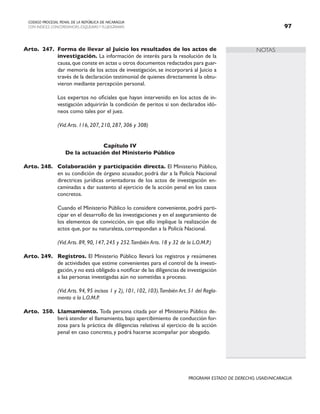 NOTAS
CODIGO PROCESAL PENAL DE LA REPÚBLICA DE NICARAGUA
CON INDICES, CONCORDANCIAS, ESQUEMASY FLUJOGRAMAS 97
PROGRAMA ESTADO DE DERECHO, USAID/NICARAGUA
Arto. 247. Forma de llevar al Juicio los resultados de los actos de
investigación. La información de interés para la resolución de la
causa,que conste en actas u otros documentos redactados para guar-
dar memoria de los actos de investigación, se incorporará al Juicio a
través de la declaración testimonial de quienes directamente la obtu-
vieron mediante percepción personal.
		 Los expertos no oficiales que hayan intervenido en los actos de in-
vestigación adquirirán la condición de peritos si son declarados idó-
neos como tales por el juez.
(Vid.Arts. 116, 207, 210, 287, 306 y 308)
Capítulo IV
De la actuación del Ministerio Público
Arto. 248. Colaboración y participación directa. El Ministerio Público,
en su condición de órgano acusador, podrá dar a la Policía Nacional
directrices jurídicas orientadoras de los actos de investigación en-
caminadas a dar sustento al ejercicio de la acción penal en los casos
concretos.
		 Cuando el Ministerio Público lo considere conveniente, podrá parti-
cipar en el desarrollo de las investigaciones y en el aseguramiento de
los elementos de convicción, sin que ello implique la realización de
actos que, por su naturaleza, correspondan a la Policía Nacional.
		 (Vid.Arts. 89, 90, 147, 245 y 252.También Arts. 18 y 32 de la L.O.M.P.)
Arto. 249. Registros. El Ministerio Público llevará los registros y resúmenes
de actividades que estime convenientes para el control de la investi-
gación,y no está obligado a notificar de las diligencias de investigación
a las personas investigadas aún no sometidas a proceso.
(Vid.Arts. 94, 95 incisos 1 y 2), 101, 102, 103).También Art. 51 del Regla-
mento a la L.O.M.P.
Arto. 250. Llamamiento. Toda persona citada por el Ministerio Público de-
berá atender el llamamiento, bajo apercibimiento de conducción for-
zosa para la práctica de diligencias relativas al ejercicio de la acción
penal en caso concreto, y podrá hacerse acompañar por abogado.
 