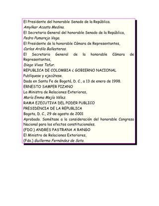 El Presidente del honorable Senado de la República.
Amylkar Acosta Medina.
El Secretario General del honorable Senado de la República,
Pedro Pumarejo Vega.
El Presidente de la honorable Cámara de Representantes,
Carlos Ardila Ballesteros.
El Secretario General de la honorable Cámara de
Representantes,
Diego Vivas Tafur.
REPUBLICA DE COLOMBIA ¿ GOBIERNO NACIONAL
Publíquese y ejecútese.
Dada en Santa Fe de Bogotá, D. C., a 13 de enero de 1998.
ERNESTO SAMPER PIZANO
La Ministra de Relaciones Exteriores,
María Emma Mejía Vélez.
RAMA EJECUTIVA DEL PODER PUBLICO
PRESIDENCIA DE LA REPUBLICA
Bogota, D. C., 29 de agosto de 2001
Aprobado. Sométase a la consideración del honorable Congreso
Nacional para los efectos constitucionales.
(FDO.) ANDRES PASTRANA A RANGO
El Ministro de Relaciones Exteriores,
(Fdo.) Guillermo Fernández de Soto.
 