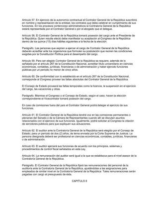 Artículo 57. En ejercicio de la autonomía contractual el Contralor General de la República suscribirá
en nombre y representación de la entidad, los contratos que debe celebrar en cumplimiento de sus
funciones. En los procesos contencioso administrativos la Contraloría General de la República
estará representada por el Contralor General o por el abogado que el delegue.
Artículo 58. El Contralor General de la República tomará posesión del cargo ante el Presidente de
la República. Quien resulte electo debe manifestar su aceptación al Congreso de la República
dentro de los quince (15) días hábiles siguientes a la fecha de la elección.
Parágrafo. Las personas que aspiren a ejercer el cargo de Contralor General de la República
deberán acreditar ante los organismos que formulen su postulación que reúnen las condiciones
exigidas por la Constitución Política para el desempeño del cargo.
Artículo 59. Para ser elegido Contralor General de la República se requiere, además de lo
señalado por el artículo 267 de la Constitución Nacional, acreditar título universitario en ciencias
económicas, contables, jurídicas, financieras o de administración y haber ejercido funciones
públicas por un periodo no menor de cinco años.
Artículo 60. De conformidad con lo establecido en el artículo 267 de la Constitución Nacional,
corresponde al Congreso proveer las faltas absolutas del Contralor General de la República.
El Consejo de Estado proveerá las faltas temporales como la licencia, la suspensión en el ejercicio
del cargo, las vacaciones y otras.
Parágrafo. Mientras el Congreso o el Consejo de Estado, según el caso, hacen la elección
correspondiente el Vicecontralor tomará posesión del cargo.
En caso de comisiones fuera del país el Contralor General podrá delegar el ejercicio de sus
funciones.
Artículo 61. El Contralor General de la República tendrá voz en las comisiones permanentes o
plenarias del Senado o de la Cámara de Representantes cuando allí se discutan asuntos
relacionados con el ejercicio de sus funciones. Igualmente, podrá solicitar al Congreso la citación
de servidores públicos para que expliquen sus actuaciones.
Artículo 62. El auditor ante la Contraloría General de la República será elegido por el Consejo de
Estado, para un período de dos (2) años, de terna enviada por la Corte Suprema de Justicia. La
persona designada deberá ser profesional en ciencias económicas, contables, jurídicas, financieras
o de administración.
Artículo 63. El auditor ejercerá sus funciones de acuerdo con los principios, sistemas y
procedimientos de control fiscal señalados en esta Ley.
Artículo 64. La remuneración del auditor será igual a la que se establezca para el nivel asesor de la
Contraloría General de la República.
Parágrafo. El Contralor General de la República fijará las remuneraciones del personal de la
auditoría ante la Contraloría General de la República, ajustándolas a las asignaciones para
empleados de similar nivel en la Contraloría General de la República. Tales remuneraciones serán
pagadas con cargo al presupuesto de ésta.
CAPITULO II
 