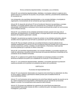 De las contralorías departamentales, municipales y sus contralores.
Artículo 65. Las contralorías departamentales, distritales y municipales realizan la vigilancia de la
gestión fiscal en su jurisdicción de acuerdo a los principios, sistemas y procedimientos establecidos
en la presente Ley.
Les corresponde a las asambleas departamentales y a los concejos distritales y municipales la
organización y funcionamiento de las contralorías que haya autorizado la ley.
Artículo 66. En desarrollo del artículo 272 de la Constitución Nacional, las asambleas y concejos
distritales y municipales deberán dotar a las contralorías de su jurisdicción de autonomía
presupuestal, administrativa y contractual, de tal manera que les permita cumplir con sus funciones
como entidades técnicas.
Artículo 67. Los contralores de las entidades territoriales tomarán posesión del cargo ante el
gobernador del departamento o el alcalde distrital o municipal dentro de la semana siguiente a la
posesión del respectivo gobernador o alcalde.
Parágrafo. Las personas que aspiren al cargo de contralor en las entidades territoriales, deberán
acreditar ante los organismos que formulen su postulación que reúnen las calidades exigidas.
Artículo 68. Para ser elegido contralor de una entidad territorial se requiere además de las
calidades establecidas en el artículo 272 de la Constitución Nacional acreditar título universitario en
ciencias económicas, jurídicas, contables, de administración o financieras y haber ejercido
funciones públicas por un período no inferior a dos años.
Artículo 69. Las asambleas departamentales y los concejos distritales y municipales regularán por
medio de ordenanzas o acuerdos la forma de proveer las ausencias definitivas y temporales de los
contralores de las entidades territoriales.
Artículo 70. La vigilancia de la gestión fiscal contratada con empresas privadas en el ámbito
territorial se realizará de acuerdo con lo establecido en el artículo 31 de la presente Ley
Artículo 71. Las contralorías departamentales, distritales y municipales ejercerán la jurisdicción
coactiva de acuerdo con lo previsto en la presente Ley dentro de su jurisdicción.
CAPITULO III
El proceso de responsabilidad fiscal.
Artículo 72. Las actuaciones relacionadas con el ejercicio del control fiscal se adelantarán de oficio,
en forma integra y objetiva y garantizará el debido proceso para el establecimiento de
responsabilidades fiscales.
Artículo 73. Los funcionarios de los organismos de control fiscal deberán guardar de acuerdo con la
ley, reserva respecto de los documentos e informaciones que por razones de sus funciones
llegaren a conocer. Su incumplimiento será causal de mala conducta.
Artículo 74. El proceso que adelantan los organismos de control fiscal para determinar
responsabilidad fiscal puede iniciarse de oficio o a solicitud de parte. Las etapas del proceso son:
Investigación y juicio fiscal.
 