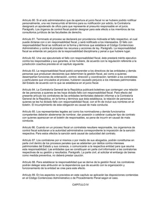Artículo 80. Si el acto administarativo que da apertura al juicio fiscal no se hubiere podido notificar
personalmente, una vez transcurrido el término para su notificación por edicto, la Contraloría
designará un apoderado de oficio para que represente al presunto responsable en el juicio.
Parágrafo. Los órganos de control fiscal podrán designar para este efecto a los miembros de los
consultorios jurídicos de las facultades de derecho.
Artículo 81. Terminado el proceso se declarará por providencia motivada el fallo respectivo, el cual
puede dictarse con o sin responsabilidad fiscal, y será notificado a los interesados. El fallo con
responsabilidad fiscal se notificará en la forma y términos que establece el Código Contencioso
Administrativo y contra él proceden los recursos y acciones de ley. Parágrafo. La responsabilidad
fiscal se entiende sin perjuicio de la responsabilidad disciplinaria y penal a que hubiere lugar.
Artículo 82. Una vez ejecutoriado el fallo con responsabilidad fiscal, éste prestará mérito ejecutivo
contra los responsables y sus garantes, si los hubiere, de acuerdo con la regulación referente a la
jurisdicción coactiva prevista en el capítulo siguiente.
Artículo 83. La responsabilidad fiscal podrá comprender a los directivos de las entidades y demás
personas que produzcan decisiones que determinen la gestión fiscal, así como a quienes
desempeñan funciones de ordenación, control, dirección y coordinación; también a los contratistas
y particulares que vinculados al proceso, hubieren causado perjuicio a los intereses patrimoniales
del Estado de acuerdo con lo que se establezca en el juicio fiscal.
Artículo 84. La Contraloría General de la República publicará boletines que contengan una relación
de las personas a quienes se les haya dictado fallo con responsabilidad fiscal. Para efecto del
presente artículo los contralores de las entidades territoriales deberán informar a la Contraloría
General de la República, en la forma y términos que ésta establezca, la relación de personas a
quienes se les ha dictado fallo con responsabilidad fiscal, con el fin de incluir sus nombres en el
boletín. El incumplimiento de esta obligación es causal de mala conducta.
Artículo 85. Los representantes legales así como los nominadores y demás funcionarios
competentes deberán abstenerse de nombrar, dar posesión o celebrar cualquier tipo de contrato
con quienes aparezcan en el boletín de responsables, so pena de incurrir en causal de mala
conducta.
Articulo 86. Cuando en un proceso fiscal un contratista resultare responsable, los organismos de
control fiscal solicitaran a la autoridad administrativa correspondiente la imposición de la sanción
respectiva. Para estos efectos la sanción será causal de caducidad del contrato.
Artículo 87. Los contralores por sí mismos o por medio de sus abogados, podrán constituirse en
parte civil dentro de los procesos penales que se adelanten por delitos contra intereses
patrimoniales del Estado y sus conexos, o comunicarán a la respectiva entidad para que asuma
esta responsabilidad. Las entidades que se constituyan en parte civil informarán a las contralorías
respectivas de su gestión y resultados. Parágrafo. La parte civil, al solicitar el embargo de bienes
como medida preventiva, no deberá prestar caución.
Artículo 88. Para establecer la responsabilidad que se derive de la gestión fiscal, los contralores
podrán delegar esta atribución en la dependencia que de acuerdo con la organización y
funcionamiento de la entidad se cree para este efecto.
Artículo 89. En los aspectos no previstos en este capítulo se aplicarán las disposiciones contenidas
en el Código Contencioso Administrativo o de Procedimiento Penal según el caso.
CAPITULO IV
 