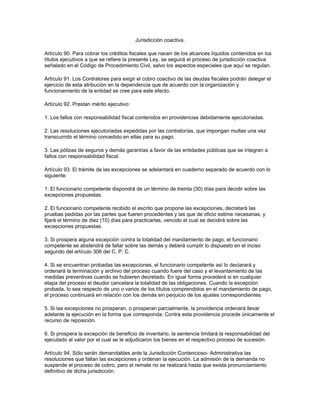 Jurisdicción coactiva.
Artículo 90. Para cobrar los créditos fiscales que nacen de los alcances líquidos contenidos en los
títulos ejecutivos a que se refiere la presente Ley, se seguirá el proceso de jurisdicción coactiva
señalado en el Código de Procedimiento Civil, salvo los aspectos especiales que aquí se regulan.
Artículo 91. Los Contralores para exigir el cobro coactivo de las deudas fiscales podrán delegar el
ejercicio de esta atribución en la dependencia que de acuerdo con la organización y
funcionamiento de la entidad se cree para este efecto.
Artículo 92. Prestan mérito ejecutivo:
1. Los fallos con responsabilidad fiscal contenidos en providencias debidamente ejecutoriadas.
2. Las resoluciones ejecutoriadas expedidas por las contralorías, que impongan multas una vez
transcurrido el término concedido en ellas para su pago.
3. Las pólizas de seguros y demás garantías a favor de las entidades públicas que se integren a
fallos con responsabilidad fiscal.
Artículo 93. El trámite de las excepciones se adelantará en cuaderno separado de acuerdo con lo
siguiente:
1. El funcionario competente dispondrá de un término de treinta (30) días para decidir sobre las
excepciones propuestas.
2. El funcionario competente recibido el escrito que propone las excepciones, decretará las
pruebas pedidas por las partes que fueren procedentes y las que de oficio estime necesarias, y
fijará el término de diez (10) días para practicarlas, vencido el cual se decidirá sobre las
excepciones propuestas.
3. Si prospera alguna excepción contra la totalidad del mandamiento de pago, el funcionario
competente se abstendrá de fallar sobre las demás y deberá cumplir lo dispuesto en el inciso
segundo del artículo 306 del C. P. C.
4. Si se encuentran probadas las excepciones, el funcionario competente así lo declarará y
ordenará la terminación y archivo del proceso cuando fuere del caso y el levantamiento de las
medidas preventivas cuando se hubieren decretado. En igual forma procederá si en cualquier
etapa del proceso el deudor cancelara la totalidad de las obligaciones. Cuando la excepción
probada, lo sea respecto de uno o varios de los títulos comprendidos en el mandamiento de pago,
el proceso continuará en relación con los demás sin perjuicio de los ajustes correspondientes.
5. Si las excepciones no prosperan, o prosperan parcialmente, la providencia ordenará llevar
adelante la ejecución en la forma que corresponda. Contra esta providencia procede únicamente el
recurso de reposición.
6. Si prospera la excepción de beneficio de inventario, la sentencia limitará la responsabilidad del
ejecutado al valor por el cual se le adjudicaron los bienes en el respectivo proceso de sucesión.
Artículo 94. Sólo serán demandables ante la Jurisdicción Contencioso- Administrativa las
resoluciones que fallan las excepciones y ordenan la ejecución. La admisión de la demanda no
suspende el proceso de cobro, pero el remate no se realizará hasta que exista pronunciamiento
definitivo de dicha jurisdicción.
 