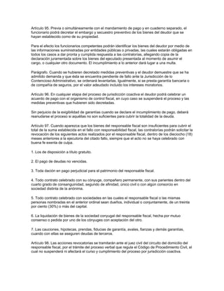 Artículo 95. Previa o simultáneamente con el mandamiento de pago y en cuaderno separado, el
funcionario podrá decretar el embargo y secuestro preventivo de los bienes del deudor que se
hayan establecido como de su propiedad.
Para el efecto los funcionarios competentes podrán identificar los bienes del deudor por medio de
las informaciones suministradas por entidades públicas o privadas, las cuales estarán obligadas en
todos los casos a dar pronta y cumplida respuesta a las contralorías, allegando copia de la
declaración juramentada sobre los bienes del ejecutado presentada al momento de asumir el
cargo, o cualquier otro documento. El incumplimiento a lo anterior dará lugar a una multa.
Parágrafo. Cuando se hubieren decretado medidas preventivas y el deudor demuestre que se ha
admitido demanda y que ésta se encuentra pendiente de fallo ante la Jurisdicción de lo
Contencioso Administrativo, se ordenará levantarlas. Igualmente, si se presta garantía bancaria o
de compañía de seguros, por el valor adeudado incluido los intereses moratorios.
Artículo 96. En cualquier etapa del proceso de jurisdicción coactiva el deudor podrá celebrar un
acuerdo de pago con el organismo de control fiscal, en cuyo caso se suspenderá el proceso y las
medidas preventivas que hubieren sido decretadas.
Sin perjuicio de la exigibilidad de garantías cuando se declare el incumplimiento de pago, deberá
reanudarse el proceso si aquéllas no son suficientes para cubrir la totalidad de la deuda.
Artículo 97. Cuando aparezca que los bienes del responsable fiscal son insuficientes para cubrir el
total de la suma establecida en el fallo con responsabilidad fiscal, las contralorías podrán solicitar la
revocación de los siguientes actos realizados por el responsable fiscal, dentro de los dieciocho (18)
meses anteriores a la ejecutoria del citado fallo, siempre que el acto no se haya celebrado con
buena fe exenta de culpa.
1. Los de disposición a título gratuito.
2. El pago de deudas no vencidas.
3. Toda dación en pago perjudicial para el patrimonio del responsable fiscal.
4. Todo contrato celebrado con su cónyuge, compañero permanente, con sus parientes dentro del
cuarto grado de consanguinidad, segundo de afinidad, único civil o con algún consorcio en
sociedad distinta de la anónima.
5. Todo contrato celebrado con sociedades en las cuales el responsable fiscal o las mismas
personas nombradas en el anterior ordinal sean dueños, individual o conjuntamente, de un treinta
por ciento (30%) o más del capital.
6. La liquidación de bienes de la sociedad conyugal del responsable fiscal, hecha por mutuo
consenso o pedida por uno de los cónyuges con aceptación del otro.
7. Las cauciones, hipotecas, prendas, fiducias de garantía, avales, fianzas y demás garantías,
cuando con ellas se aseguren deudas de terceros.
Artículo 98. Las acciones revocatorias se tramitarán ante el juez civil del circuito del domicilio del
responsable fiscal, por el trámite del proceso verbal que regula el Código de Procedimiento Civil, el
cual no suspenderá ni afectará el curso y cumplimiento del proceso por jurisdicción coactiva.
 