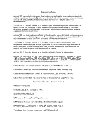 Disposiciones finales.
Artículo 105. los resultados del control fiscal serán comunicados a los órganos de dirección de la
entidad respectiva, al despacho Ejecutivo al cual se halle adscrita o vinculada y a las autoridades a
quienes esté atribuida la facultad de analizar tales conclusiones y adoptar las medidas
correspondientes.
Artículo 106. El Contralor General de la República y los contralores regionales comunicarán a la
opinión pública, por los medios idóneos para ello, los resultados de su gestión. Y cuando lo
consideren necesario, solicitarán a los organismos y autoridades correspondientes el acceso a
espacios en la radio y la televisión.
Artículo 107. Los órganos de control fiscal verificarán que los bienes del Estado estén debidamente
amparados por una póliza de seguros o un fondo especial creado para tal fin, pudiendo establecer
responsabilidad fiscal a los tomadores cuando las circunstancias lo ameriten.
Artículo 108. El Contralor General de la República y demás autoridades de control fiscal
competentes, ordenarán que el acto de adjudicación de una licitación tenga lugar en audiencia
pública, cuando lo consideren conveniente o así lo solicite cualquiera de los proponentes, de
acuerdo con lo que se prevea en la ley que regule la materia.
Artículo 109. El Contralor General de la República editará la Gaceta de la Contraloría.
Artículo 110. La presente Ley rige a partir de la fecha de su promulgación y deroga la Ley 42 de
1923; el Decreto-ley 911 de 1932; la ley 58 de 1946; el Decreto-ley 3219 de 1953; la Ley 151 de
1959; el Decreto 1060 de 1960; la Ley 20 de 1975; artículos 2.4.13.2.25, 2.4.13.4.4 del Decreto
2505 de 1991 y las demás disposiciones que le sean contrarias.
El Presidente del honorable Senado de la República, TITO EDMUNDO RUEDA G.
El Secretario General del honorable Senado de la República, Pedro Pumarejo Vega.
El Presidente de la honorable Cámara de Representantes, CESAR PEREZ GARCIA
El Secretario General de la honorable Cámara de Representantes, Diego Vivas Tafur.
República de Colombia - Gobierno Nacional.
Publíquese y ejecútese.
Santafé Bogotá, D. C.. enero 26 de 1993.
CESAR GAVIRIA TRUJILLO
El Ministro de Gobierno, Fabio Villegas Ramírez.
El Ministro de Hacienda y Crédito Público, Rudolf Hommes Rodríguez.
DIARIO OFICIAL. AÑO CXXVIII. N. 40732. 27, ENERO, 1993. PAG. 1
Tomado de: http://juriscol.banrep.gov.co:1025/home.html
 