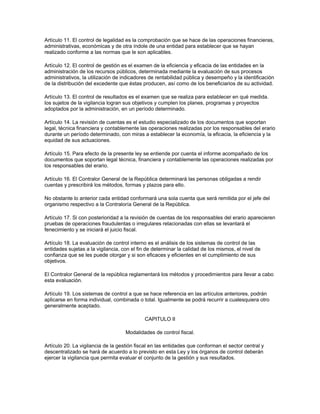 Artículo 11. El control de legalidad es la comprobación que se hace de las operaciones financieras,
administrativas, económicas y de otra índole de una entidad para establecer que se hayan
realizado conforme a las normas que le son aplicables.
Artículo 12. El control de gestión es el examen de la eficiencia y eficacia de las entidades en la
administración de los recursos públicos, determinada mediante la evaluación de sus procesos
administrativos, la utilización de indicadores de rentabilidad pública y desempeño y la identificación
de la distribución del excedente que éstas producen, así como de los beneficiarios de su actividad.
Artículo 13. El control de resultados es el examen que se realiza para establecer en qué medida.
los sujetos de la vigilancia logran sus objetivos y cumplen los planes, programas y proyectos
adoptados por la administración, en un período determinado.
Artículo 14. La revisión de cuentas es el estudio especializado de los documentos que soportan
legal, técnica financiera y contablemente las operaciones realizadas por los responsables del erario
durante un período determinado, con miras a establecer la economía, la eficacia, la eficiencia y la
equidad de sus actuaciones.
Artículo 15. Para efecto de la presente ley se entiende por cuenta el informe acompañado de los
documentos que soportan legal técnica, financiera y contablemente las operaciones realizadas por
los responsables del erario.
Artículo 16. El Contralor General de la República determinará las personas obligadas a rendir
cuentas y prescribirá los métodos, formas y plazos para ello.
No obstante lo anterior cada entidad conformará una sola cuenta que será remitida por el jefe del
organismo respectivo a la Contraloría General de la República.
Artículo 17. Si con posterioridad a la revisión de cuentas de los responsables del erario aparecieren
pruebas de operaciones fraudulentas o irregulares relacionadas con ellas se levantará el
fenecimiento y se iniciará el juicio fiscal.
Artículo 18. La evaluación de control interno es el análisis de los sistemas de control de las
entidades sujetas a la vigilancia, con el fin de determinar la calidad de los mismos, el nivel de
confianza que se les puede otorgar y si son eficaces y eficientes en el cumplimiento de sus
objetivos.
El Contralor General de la república reglamentará los métodos y procedimientos para llevar a cabo
esta evaluación.
Artículo 19. Los sistemas de control a que se hace referencia en las artículos anteriores, podrán
aplicarse en forma individual, combinada o total. Igualmente se podrá recurrir a cualesquiera otro
generalmente aceptado.
CAPITULO II
Modalidades de control fiscal.
Artículo 20. La vigilancia de la gestión fiscal en las entidades que conforman el sector central y
descentralizado se hará de acuerdo a lo previsto en esta Ley y los órganos de control deberán
ejercer la vigilancia que permita evaluar el conjunto de la gestión y sus resultados.
 