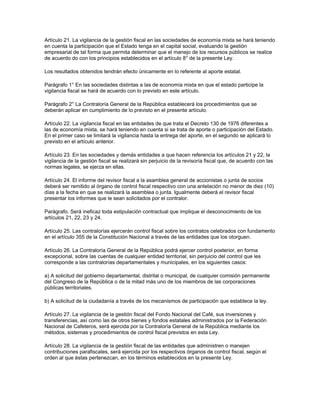 Artículo 21. La vigilancia de la gestión fiscal en las sociedades de economía mixta se hará teniendo
en cuenta la participación que el Estado tenga en el capital social, evaluando la gestión
empresarial de tal forma que permita determinar que el manejo de los recursos públicos se realice
de acuerdo do con los principios establecidos en el artículo 8° de la presente Ley.
Los resultados obtenidos tendrán efecto únicamente en lo referente al aporte estatal.
Parágrafo 1° En las sociedades distintas a las de economía mixta en que el estado participe la
vigilancia fiscal se hará de acuerdo con lo previsto en este artículo.
Parágrafo 2° La Contraloría General de la República establecerá los procedimientos que se
deberán aplicar en cumplimiento de lo previsto en el presente artículo.
Artículo 22. La vigilancia fiscal en las entidades de que trata el Decreto 130 de 1976 diferentes a
las de economía mixta, se hará teniendo en cuenta si se trata de aporte o participación del Estado.
En el primer caso se limitará la vigilancia hasta la entrega del aporte, en el segundo se aplicará lo
previsto en el artículo anterior.
Artículo 23. En las sociedades y demás entidades a que hacen referencia los artículos 21 y 22, la
vigilancia de la gestión fiscal se realizará sin perjuicio de la revisoría fiscal que, de acuerdo con las
normas legales, se ejerza en ellas.
Artículo 24. El informe del revisor fiscal a la asamblea general de accionistas o junta de socios
deberá ser remitido al órgano de control fiscal respectivo con una antelación no menor de diez (10)
días a la fecha en que se realizará la asamblea o junta. Igualmente deberá el revisor fiscal
presentar los informes que le sean solicitados por el contralor.
Parágrafo. Será ineficaz toda estipulación contractual que implique el desconocimiento de los
artículos 21, 22, 23 y 24.
Artículo 25. Las contralorías ejercerán control fiscal sobre los contratos celebrados con fundamento
en el artículo 355 de la Constitución Nacional a través de las entidades que los otorguen.
Artículo 26. La Contraloría General de la República podrá ejercer control posterior, en forma
excepcional, sobre las cuentas de cualquier entidad territorial, sin perjuicio del control que les
corresponde a las contralorías departamentales y municipales, en los siguientes casos:
a) A solicitud del gobierno departamental, distrital o municipal, de cualquier comisión permanente
del Congreso de la República o de la mitad más uno de los miembros de las corporaciones
públicas territoriales.
b) A solicitud de la ciudadanía a través de los mecanismos de participación que establece la ley.
Artículo 27. La vigilancia de la gestión fiscal del Fondo Nacional del Café, sus inversiones y
transferencias, así como las de otros bienes y fondos estatales administrados por la Federación
Nacional de Cafeteros, será ejercida por la Contraloría General de la República mediante los
métodos, sistemas y procedimientos de control fiscal previstos en esta Ley.
Artículo 28. La vigilancia de la gestión fiscal de las entidades que administren o manejen
contribuciones parafiscales, será ejercida por los respectivos órganos de control fiscal, según el
orden al que éstas pertenezcan, en los términos establecidos en la presente Ley.
 