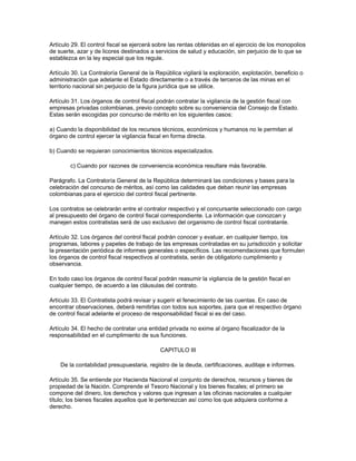 Artículo 29. El control fiscal se ejercerá sobre las rentas obtenidas en el ejercicio de los monopolios
de suerte, azar y de licores destinados a servicios de salud y educación, sin perjuicio de lo que se
establezca en la ley especial que los regule.
Artículo 30. La Contraloría General de la República vigilará la exploración, explotación, beneficio o
administración que adelante el Estado directamente o a través de terceros de las minas en el
territorio nacional sin perjuicio de la figura jurídica que se utilice.
Artículo 31. Los órganos de control fiscal podrán contratar la vigilancia de la gestión fiscal con
empresas privadas colombianas, previo concepto sobre su conveniencia del Consejo de Estado.
Estas serán escogidas por concurso de mérito en los siguientes casos:
a) Cuando la disponibilidad de los recursos técnicos, económicos y humanos no le permitan al
órgano de control ejercer la vigilancia fiscal en forma directa.
b) Cuando se requieran conocimientos técnicos especializados.
c) Cuando por razones de conveniencia económica resultare más favorable.
Parágrafo. La Contraloría General de la República determinará las condiciones y bases para la
celebración del concurso de méritos, así como las calidades que deban reunir las empresas
colombianas para el ejercicio del control fiscal pertinente.
Los contratos se celebrarán entre el contralor respectivo y el concursante seleccionado con cargo
al presupuesto del órgano de control fiscal correspondiente. La información que conozcan y
manejen estos contratistas será de uso exclusivo del organismo de control fiscal contratante.
Artículo 32. Los órganos del control fiscal podrán conocer y evaluar, en cualquier tiempo, los
programas, labores y papeles de trabajo de las empresas contratadas en su jurisdicción y solicitar
la presentación periódica de informes generales o específicos. Las recomendaciones que formulen
los órganos de control fiscal respectivos al contratista, serán de obligatorio cumplimiento y
observancia.
En todo caso los órganos de control fiscal podrán reasumir la vigilancia de la gestión fiscal en
cualquier tiempo, de acuerdo a las cláusulas del contrato.
Artículo 33. El Contratista podrá revisar y sugerir el fenecimiento de las cuentas. En caso de
encontrar observaciones, deberá remitirlas con todos sus soportes, para que el respectivo órgano
de control fiscal adelante el proceso de responsabilidad fiscal si es del caso.
Artículo 34. El hecho de contratar una entidad privada no exime al órgano fiscalizador de la
responsabilidad en el cumplimiento de sus funciones.
CAPITULO III
De la contabilidad presupuestaria, registro de la deuda, certificaciones, auditaje e informes.
Artículo 35. Se entiende por Hacienda Nacional el conjunto de derechos, recursos y bienes de
propiedad de la Nación. Comprende el Tesoro Nacional y los bienes fiscales; el primero se
compone del dinero, los derechos y valores que ingresan a las oficinas nacionales a cualquier
título; los bienes fiscales aquellos que le pertenezcan así como los que adquiera conforme a
derecho.
 