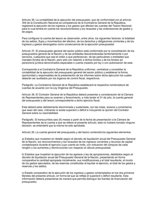 Artículo 36. La contabilidad de la ejecución del presupuesto, que de conformidad con el artículo
354 de la Constitución Nacional es competencia de la Contraloría General de la República,
registrará la ejecución de los ingresos y los gastos que afectan las cuentas del Tesoro Nacional,
para lo cual tendrá en cuenta los reconocimientos y los recaudos y las ordenaciones de gastos y
de pagos.
Para configurar la cuenta del tesoro se observarán, entre otros, los siguientes factores: la totalidad
de los saldos, flujos y movimientos del efectivo, de los derechos y obligaciones corrientes y de los
ingresos y gastos devengados como consecuencia de la ejecución presupuestal.
Artículo 37. El presupuesto general del sector público está conformado por la consolidación de los
presupuestos general de la Nación y de las entidades descentralizadas territorialmente o por
servicios, cualquiera que sea el orden a que pertenezcan, de las particulares o entidades que
manejen fondos de la Nación, pero sólo con relación a dichos fondos y de los fondos sin
personería jurídica denominados especiales o cuenta creados por ley o con autorización de esta.
Corresponde a la Contraloría General de la República uniformar, centralizar y consolidar la
contabilidad de la ejecución del presupuesto general del sector público y establecer la forma,
oportunidad y responsables de la presentación de los informes sobre dicha ejecución los cuales
deberán ser auditados por los órganos de control fiscal, respectivos.
Parágrafo. La Contraloría General de la República establecerá la respectiva nomenclatura de
cuentas de acuerdo con la Ley Orgánica del Presupuesto.
Artículo 38. El Contralor General de la República deberá presentar a consideración de la Cámara
de Representantes para su examen y fenecimiento, a más tardar el 31 de julio, la cuenta general
del presupuesto y del tesoro correspondiente a dicho ejercicio fiscal.
Esta deberá estar debidamente discriminada y sustentada, con las notas, anexos y comentarios
que sean del caso, indicando si existe superávit o déficit e incluyendo la opinión del Contralor
General sobre su razonabilidad.
Parágrafo. Si transcurridos seis (6) meses a partir de la fecha de presentación a la Cámara de
Representantes de la cuenta a que se refiere el presente artículo, ésta no hubiere tomado ninguna
decisión, se entenderá que la misma ha sido aprobada.
Articulo 39. La cuenta general del presupuesto y del tesoro contendrá los siguientes elementos:
a) Estados que muestren en detalle según el decreto de liquidación anual del Presupuesto General
de la Nación, los reconocimientos y los recaudos de los ingresos corrientes y recursos de capital
contabilizados durante el ejercicio cuya cuenta se rinde, con indicación del cómputo de cada
renglón y los aumentos y disminuciones con respecto al cálculo presupuestal;
b) Estados que muestren la ejecución de los egresos o ley de apropiaciones, detallados según el
decreto de liquidación anual del Presupuesto General de la Nación, presentando en forma
comparativa la cantidad apropiada inicialmente, sus modificaciones y el total resultante, el monto
de los gastos ejecutados, de las reservas constituidas al liquidar el ejercicio, el total de los gastos y
reservas y los saldos;
c) Estado comparativo de la ejecución de los ingresos y gastos contemplados en los dos primeros
literales del presente artículo, en forma tal que se refleje el superávit o déficit resultante. Esta
información deberá presentarse de manera que permita distinguir las fuentes de financiación del
presupuesto;
 
